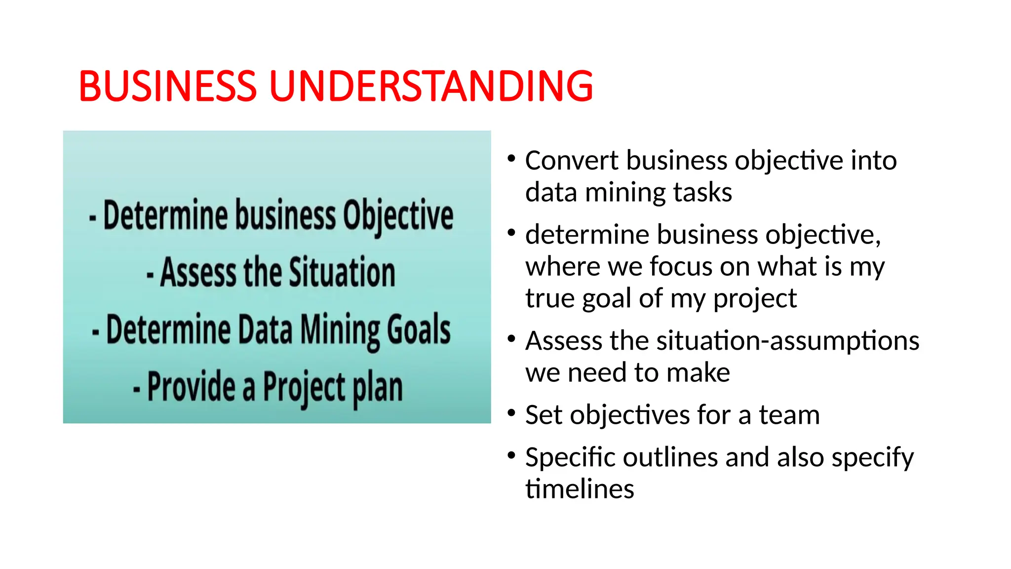 BUSINESS UNDERSTANDING
• Convert business objective into
data mining tasks
• determine business objective,
where we focus on what is my
true goal of my project
• Assess the situation-assumptions
we need to make
• Set objectives for a team
• Specific outlines and also specify
timelines
 