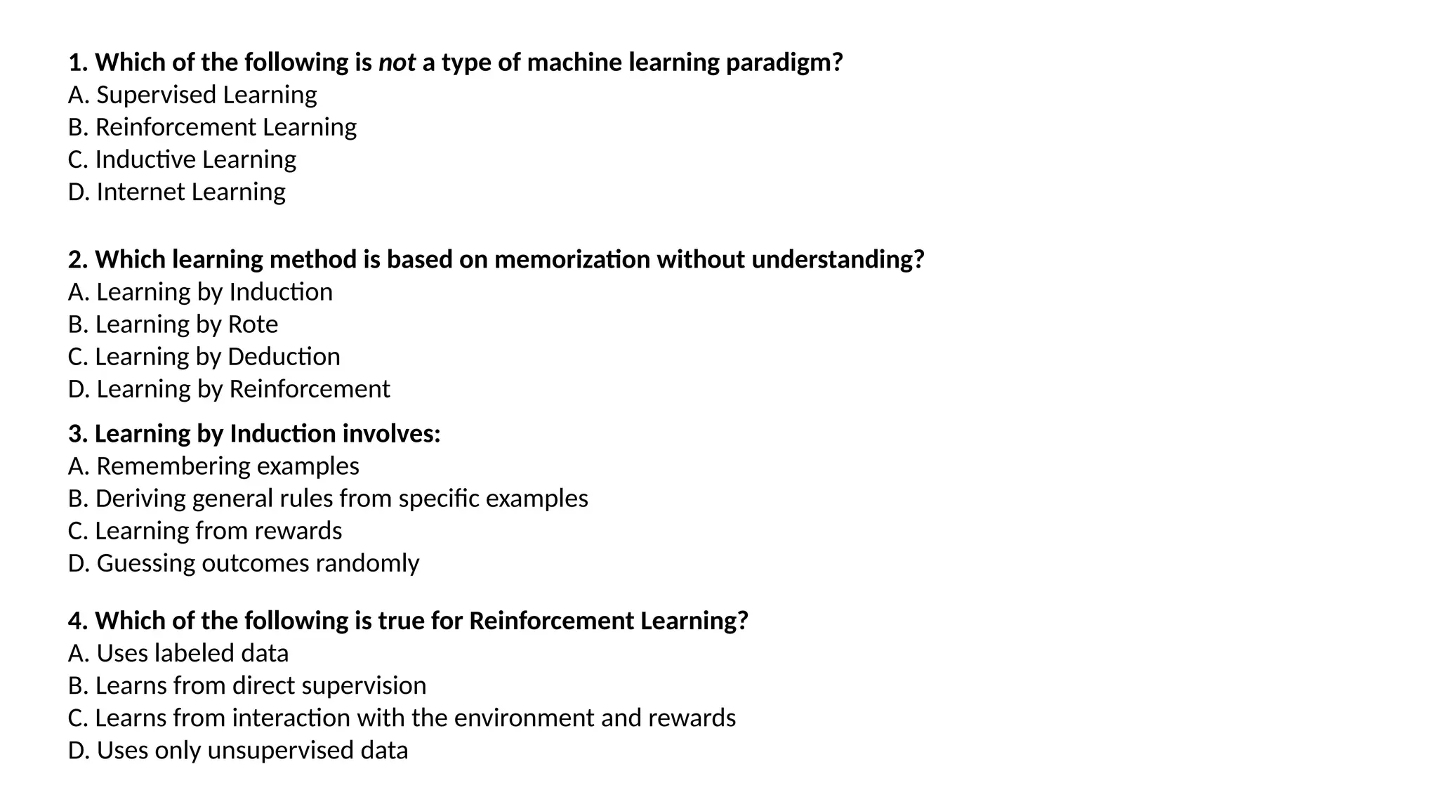 1. Which of the following is not a type of machine learning paradigm?
A. Supervised Learning
B. Reinforcement Learning
C. Inductive Learning
D. Internet Learning
2. Which learning method is based on memorization without understanding?
A. Learning by Induction
B. Learning by Rote
C. Learning by Deduction
D. Learning by Reinforcement
3. Learning by Induction involves:
A. Remembering examples
B. Deriving general rules from specific examples
C. Learning from rewards
D. Guessing outcomes randomly
4. Which of the following is true for Reinforcement Learning?
A. Uses labeled data
B. Learns from direct supervision
C. Learns from interaction with the environment and rewards
D. Uses only unsupervised data
 