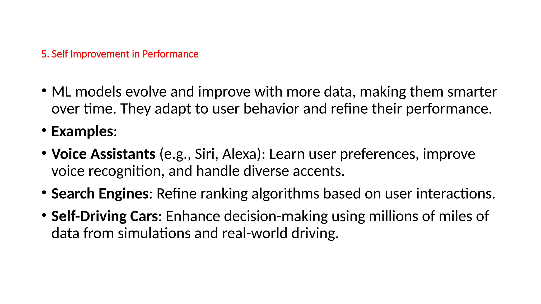 5. Self Improvement in Performance
• ML models evolve and improve with more data, making them smarter
over time. They adapt to user behavior and refine their performance.
• Examples:
• Voice Assistants (e.g., Siri, Alexa): Learn user preferences, improve
voice recognition, and handle diverse accents.
• Search Engines: Refine ranking algorithms based on user interactions.
• Self-Driving Cars: Enhance decision-making using millions of miles of
data from simulations and real-world driving.
 