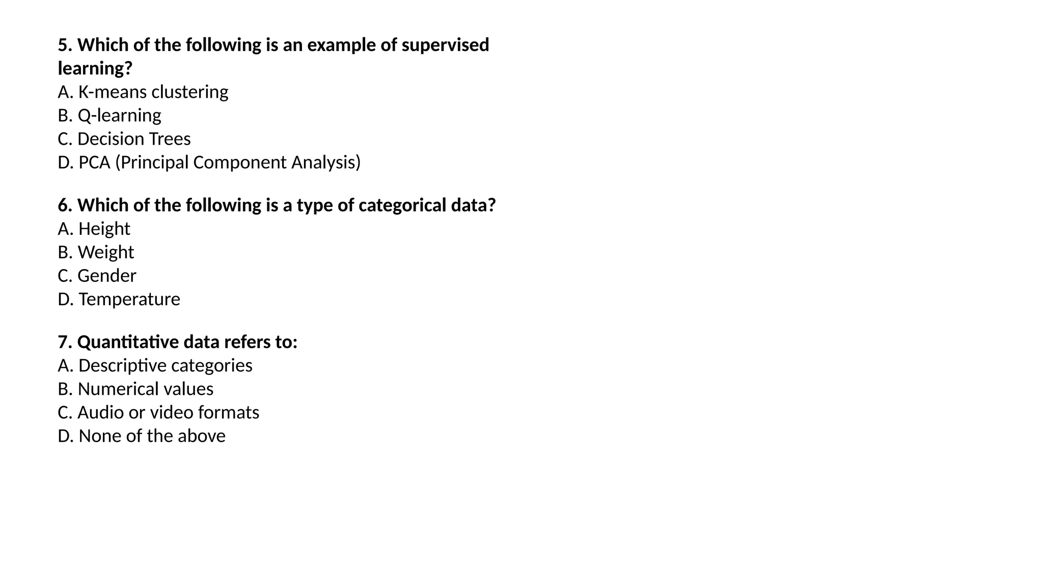 5. Which of the following is an example of supervised
learning?
A. K-means clustering
B. Q-learning
C. Decision Trees
D. PCA (Principal Component Analysis)
6. Which of the following is a type of categorical data?
A. Height
B. Weight
C. Gender
D. Temperature
7. Quantitative data refers to:
A. Descriptive categories
B. Numerical values
C. Audio or video formats
D. None of the above
 