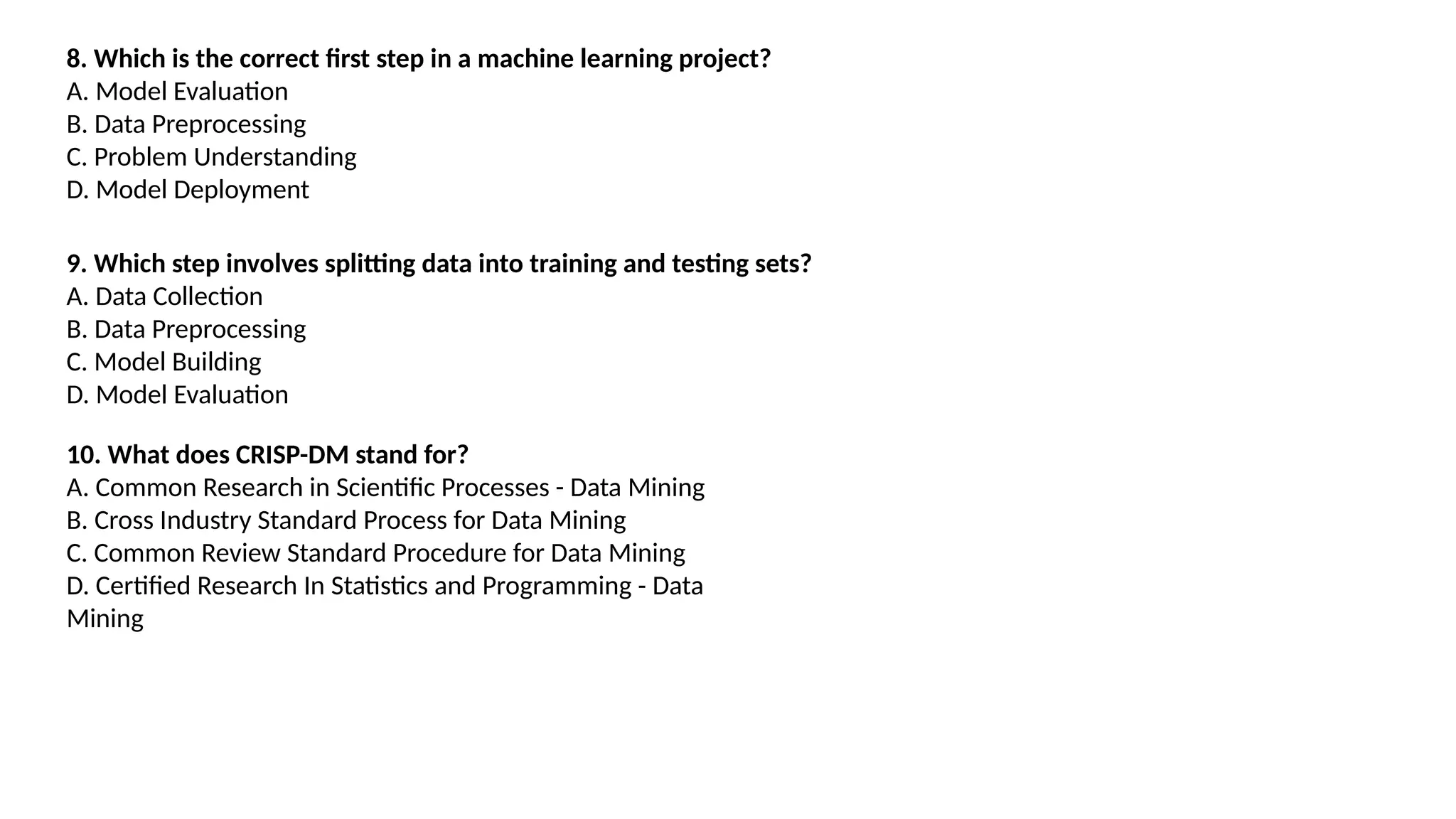 8. Which is the correct first step in a machine learning project?
A. Model Evaluation
B. Data Preprocessing
C. Problem Understanding
D. Model Deployment
9. Which step involves splitting data into training and testing sets?
A. Data Collection
B. Data Preprocessing
C. Model Building
D. Model Evaluation
10. What does CRISP-DM stand for?
A. Common Research in Scientific Processes - Data Mining
B. Cross Industry Standard Process for Data Mining
C. Common Review Standard Procedure for Data Mining
D. Certified Research In Statistics and Programming - Data
Mining
 