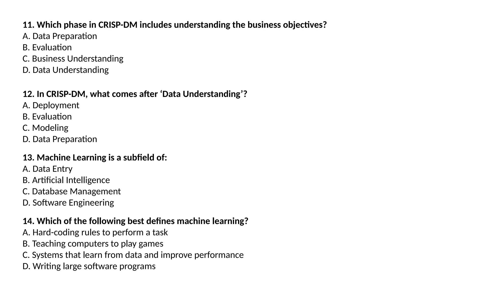 11. Which phase in CRISP-DM includes understanding the business objectives?
A. Data Preparation
B. Evaluation
C. Business Understanding
D. Data Understanding
12. In CRISP-DM, what comes after ‘Data Understanding’?
A. Deployment
B. Evaluation
C. Modeling
D. Data Preparation
13. Machine Learning is a subfield of:
A. Data Entry
B. Artificial Intelligence
C. Database Management
D. Software Engineering
14. Which of the following best defines machine learning?
A. Hard-coding rules to perform a task
B. Teaching computers to play games
C. Systems that learn from data and improve performance
D. Writing large software programs
 