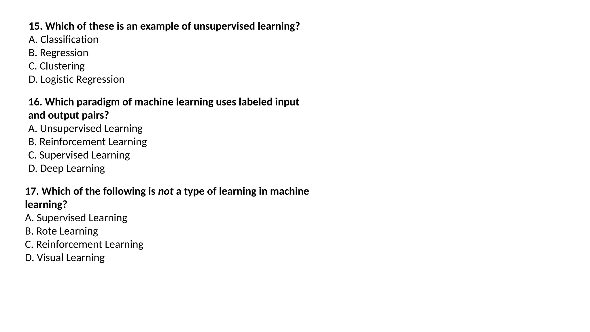 15. Which of these is an example of unsupervised learning?
A. Classification
B. Regression
C. Clustering
D. Logistic Regression
16. Which paradigm of machine learning uses labeled input
and output pairs?
A. Unsupervised Learning
B. Reinforcement Learning
C. Supervised Learning
D. Deep Learning
17. Which of the following is not a type of learning in machine
learning?
A. Supervised Learning
B. Rote Learning
C. Reinforcement Learning
D. Visual Learning
 