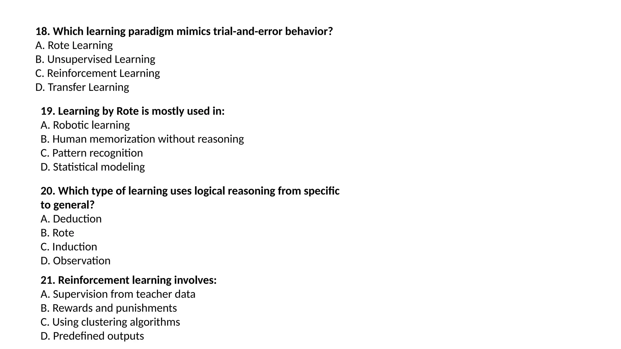 18. Which learning paradigm mimics trial-and-error behavior?
A. Rote Learning
B. Unsupervised Learning
C. Reinforcement Learning
D. Transfer Learning
19. Learning by Rote is mostly used in:
A. Robotic learning
B. Human memorization without reasoning
C. Pattern recognition
D. Statistical modeling
20. Which type of learning uses logical reasoning from specific
to general?
A. Deduction
B. Rote
C. Induction
D. Observation
21. Reinforcement learning involves:
A. Supervision from teacher data
B. Rewards and punishments
C. Using clustering algorithms
D. Predefined outputs
 