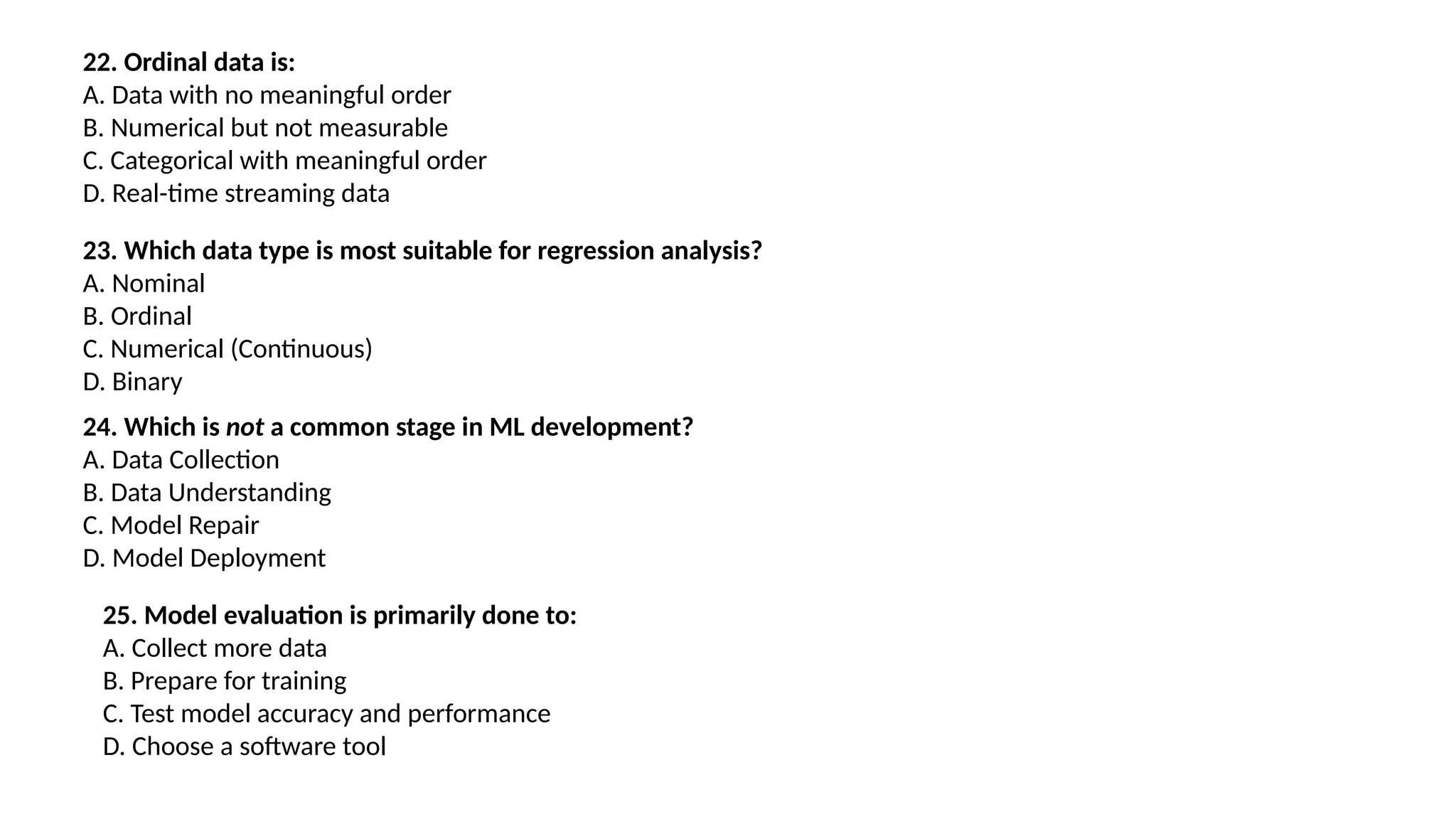 22. Ordinal data is:
A. Data with no meaningful order
B. Numerical but not measurable
C. Categorical with meaningful order
D. Real-time streaming data
23. Which data type is most suitable for regression analysis?
A. Nominal
B. Ordinal
C. Numerical (Continuous)
D. Binary
24. Which is not a common stage in ML development?
A. Data Collection
B. Data Understanding
C. Model Repair
D. Model Deployment
25. Model evaluation is primarily done to:
A. Collect more data
B. Prepare for training
C. Test model accuracy and performance
D. Choose a software tool
 