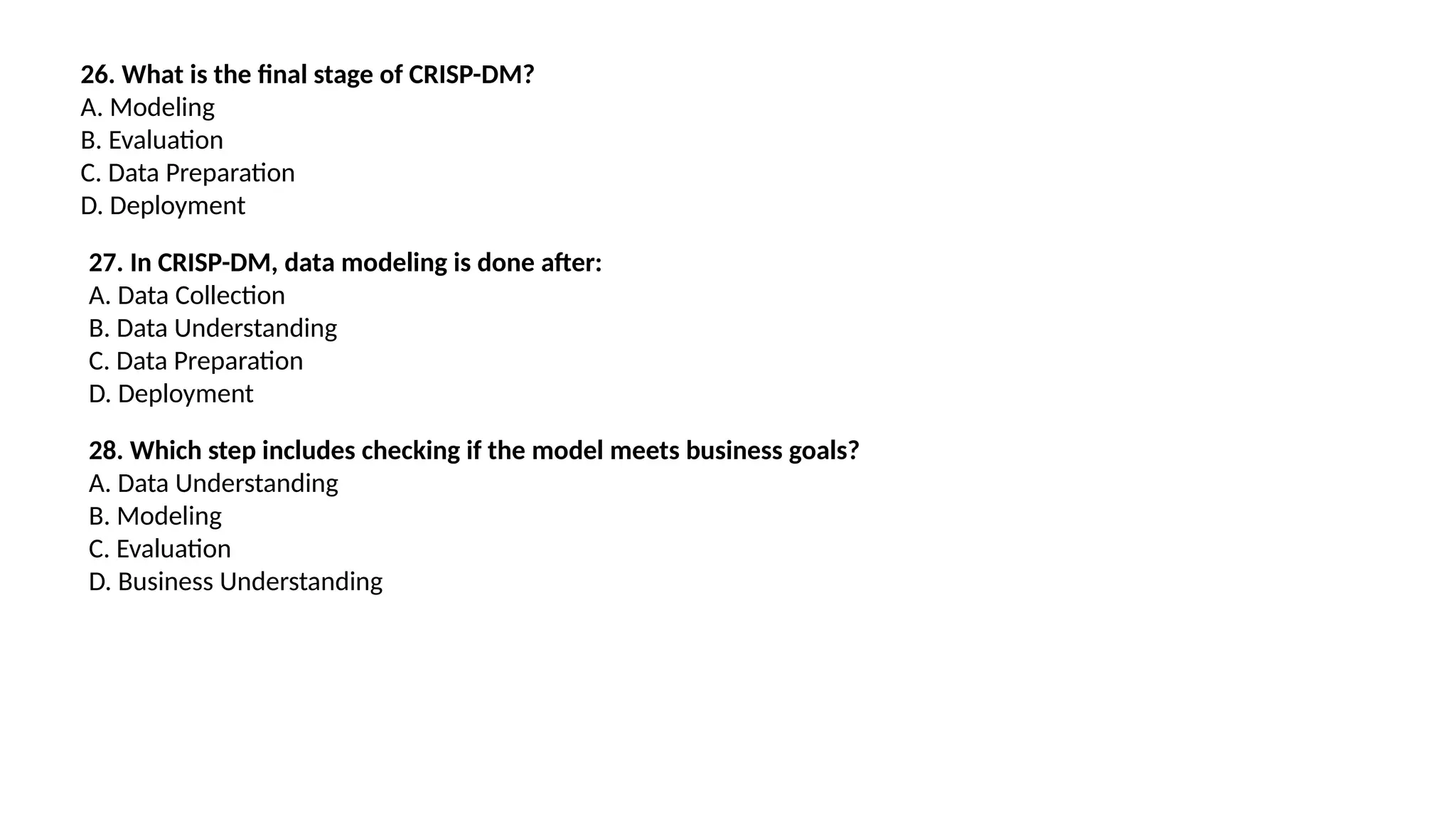 26. What is the final stage of CRISP-DM?
A. Modeling
B. Evaluation
C. Data Preparation
D. Deployment
27. In CRISP-DM, data modeling is done after:
A. Data Collection
B. Data Understanding
C. Data Preparation
D. Deployment
28. Which step includes checking if the model meets business goals?
A. Data Understanding
B. Modeling
C. Evaluation
D. Business Understanding
 