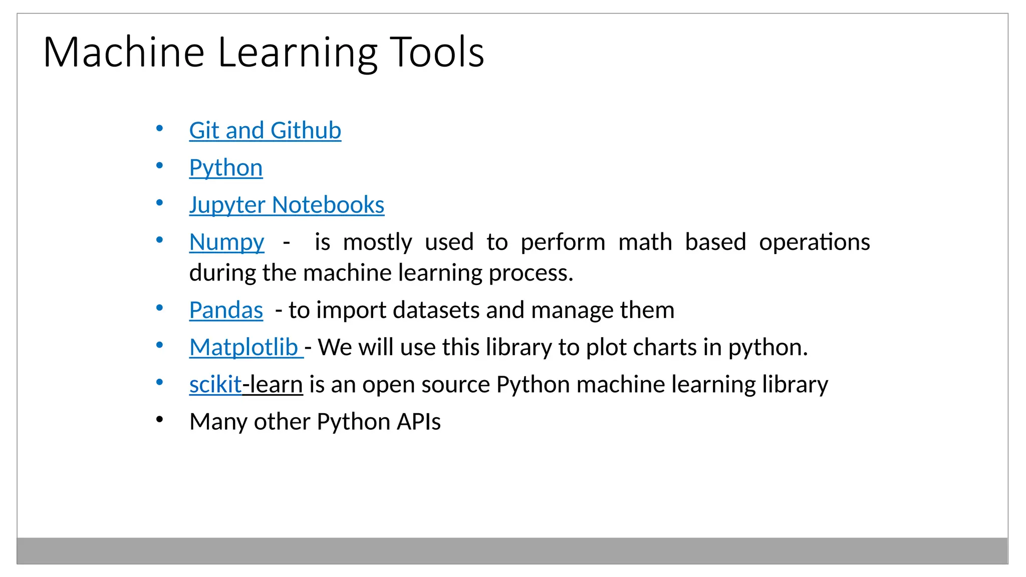 Machine Learning Tools
• Git and Github
• Python
• Jupyter Notebooks
• Numpy - is mostly used to perform math based operations
during the machine learning process.
• Pandas - to import datasets and manage them
• Matplotlib - We will use this library to plot charts in python.
• scikit-learn is an open source Python machine learning library
• Many other Python APIs
 