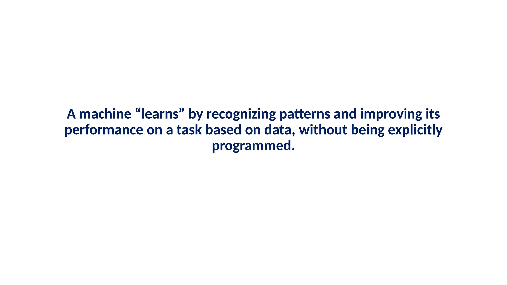 A machine “learns” by recognizing patterns and improving its
performance on a task based on data, without being explicitly
programmed.
 