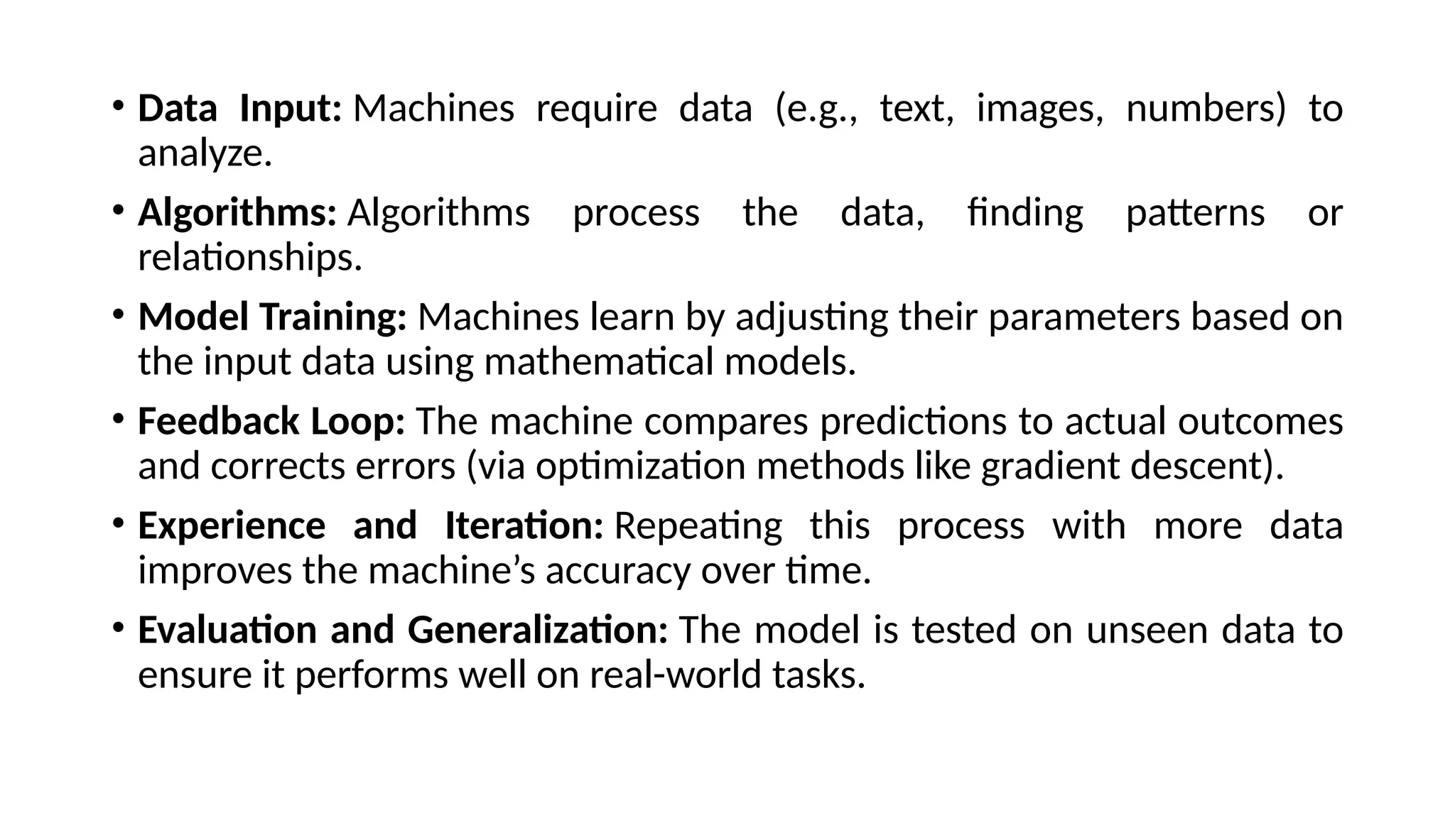 • Data Input: Machines require data (e.g., text, images, numbers) to
analyze.
• Algorithms: Algorithms process the data, finding patterns or
relationships.
• Model Training: Machines learn by adjusting their parameters based on
the input data using mathematical models.
• Feedback Loop: The machine compares predictions to actual outcomes
and corrects errors (via optimization methods like gradient descent).
• Experience and Iteration: Repeating this process with more data
improves the machine’s accuracy over time.
• Evaluation and Generalization: The model is tested on unseen data to
ensure it performs well on real-world tasks.
 