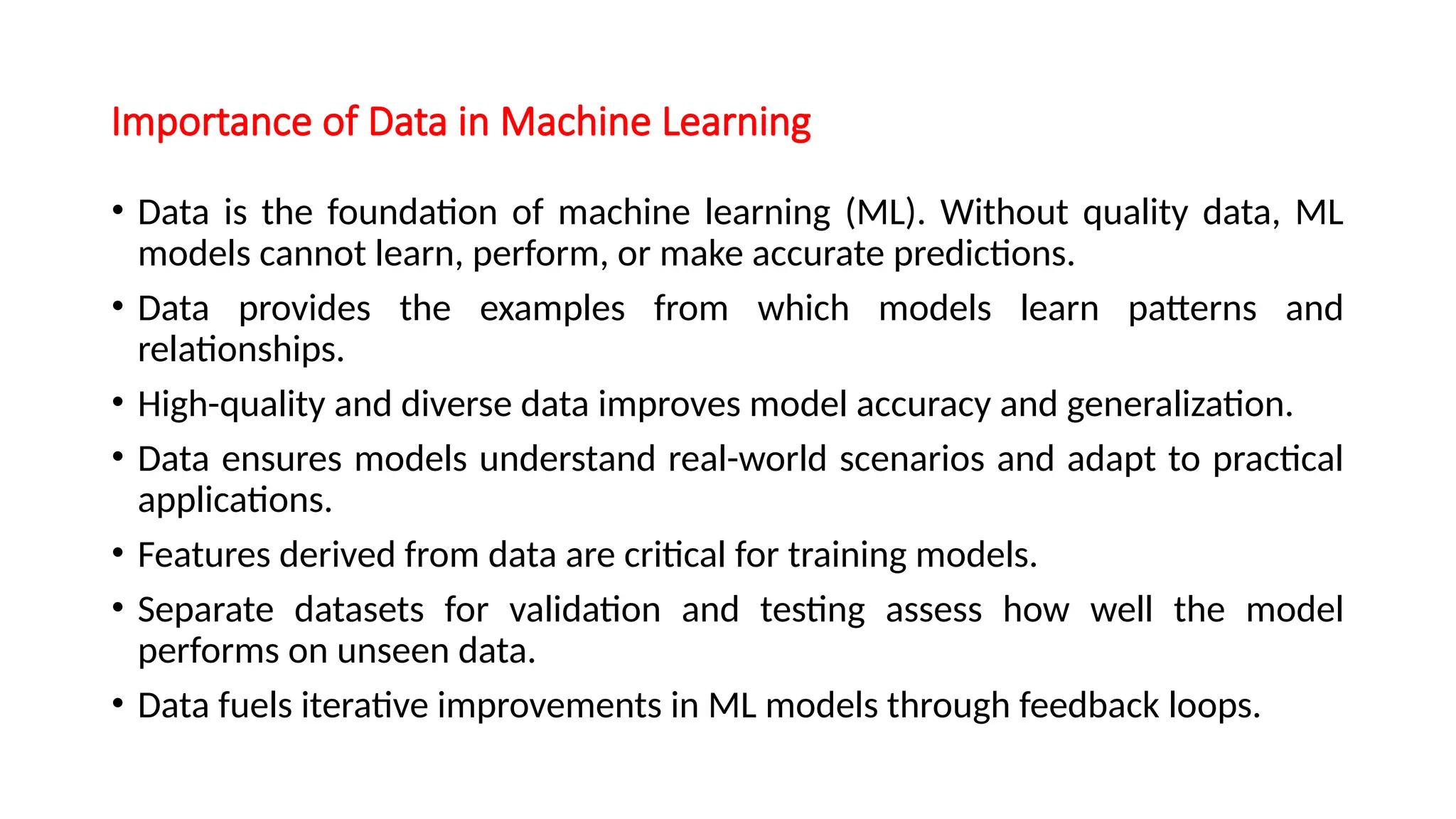 Importance of Data in Machine Learning
• Data is the foundation of machine learning (ML). Without quality data, ML
models cannot learn, perform, or make accurate predictions.
• Data provides the examples from which models learn patterns and
relationships.
• High-quality and diverse data improves model accuracy and generalization.
• Data ensures models understand real-world scenarios and adapt to practical
applications.
• Features derived from data are critical for training models.
• Separate datasets for validation and testing assess how well the model
performs on unseen data.
• Data fuels iterative improvements in ML models through feedback loops.
 
