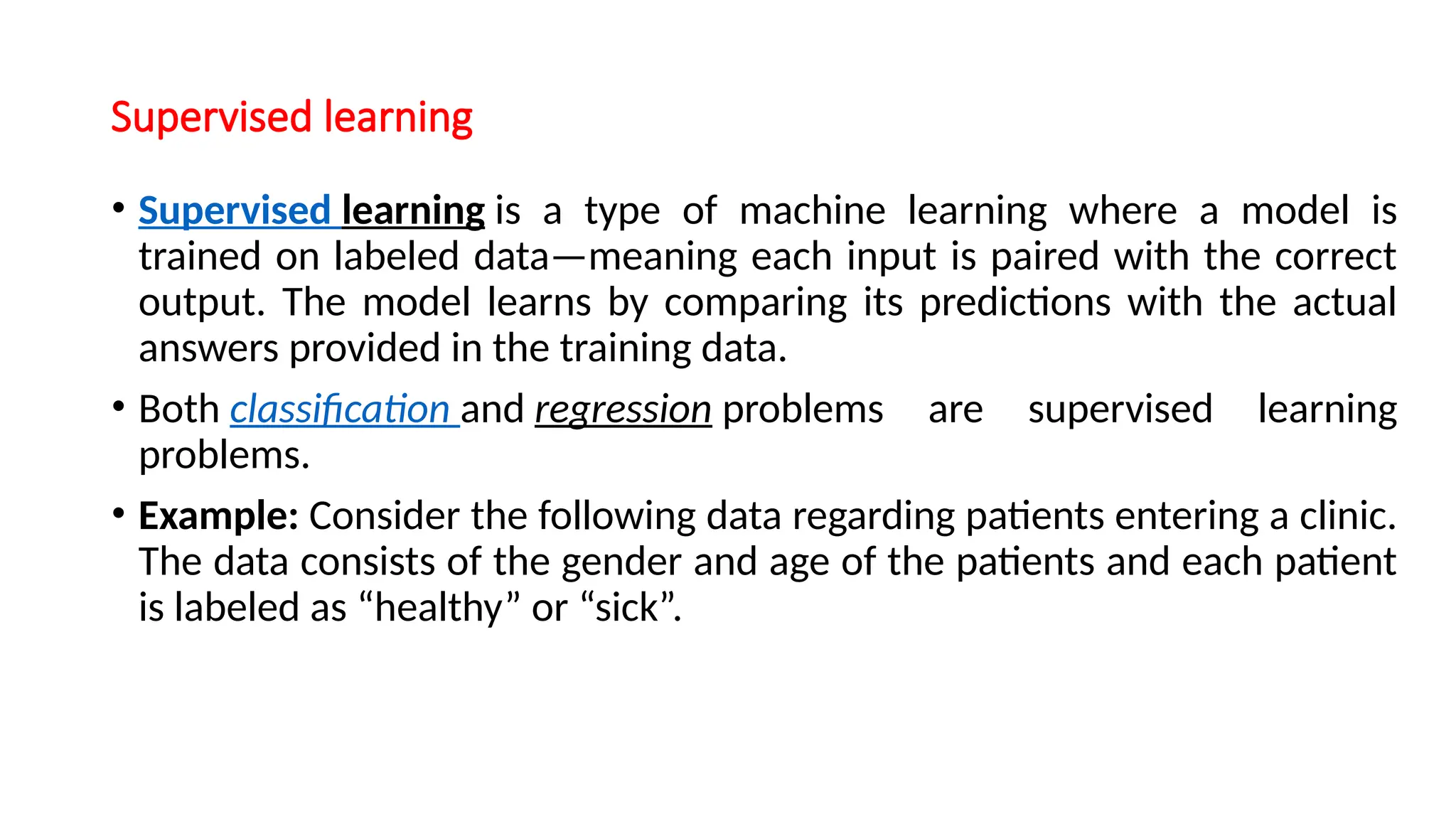Supervised learning
• Supervised learning is a type of machine learning where a model is
trained on labeled data—meaning each input is paired with the correct
output. The model learns by comparing its predictions with the actual
answers provided in the training data.
• Both classification and regression problems are supervised learning
problems.
• Example: Consider the following data regarding patients entering a clinic.
The data consists of the gender and age of the patients and each patient
is labeled as “healthy” or “sick”.
 