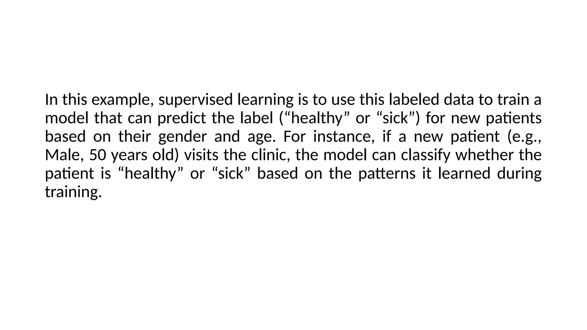 In this example, supervised learning is to use this labeled data to train a
model that can predict the label (“healthy” or “sick”) for new patients
based on their gender and age. For instance, if a new patient (e.g.,
Male, 50 years old) visits the clinic, the model can classify whether the
patient is “healthy” or “sick” based on the patterns it learned during
training.
 