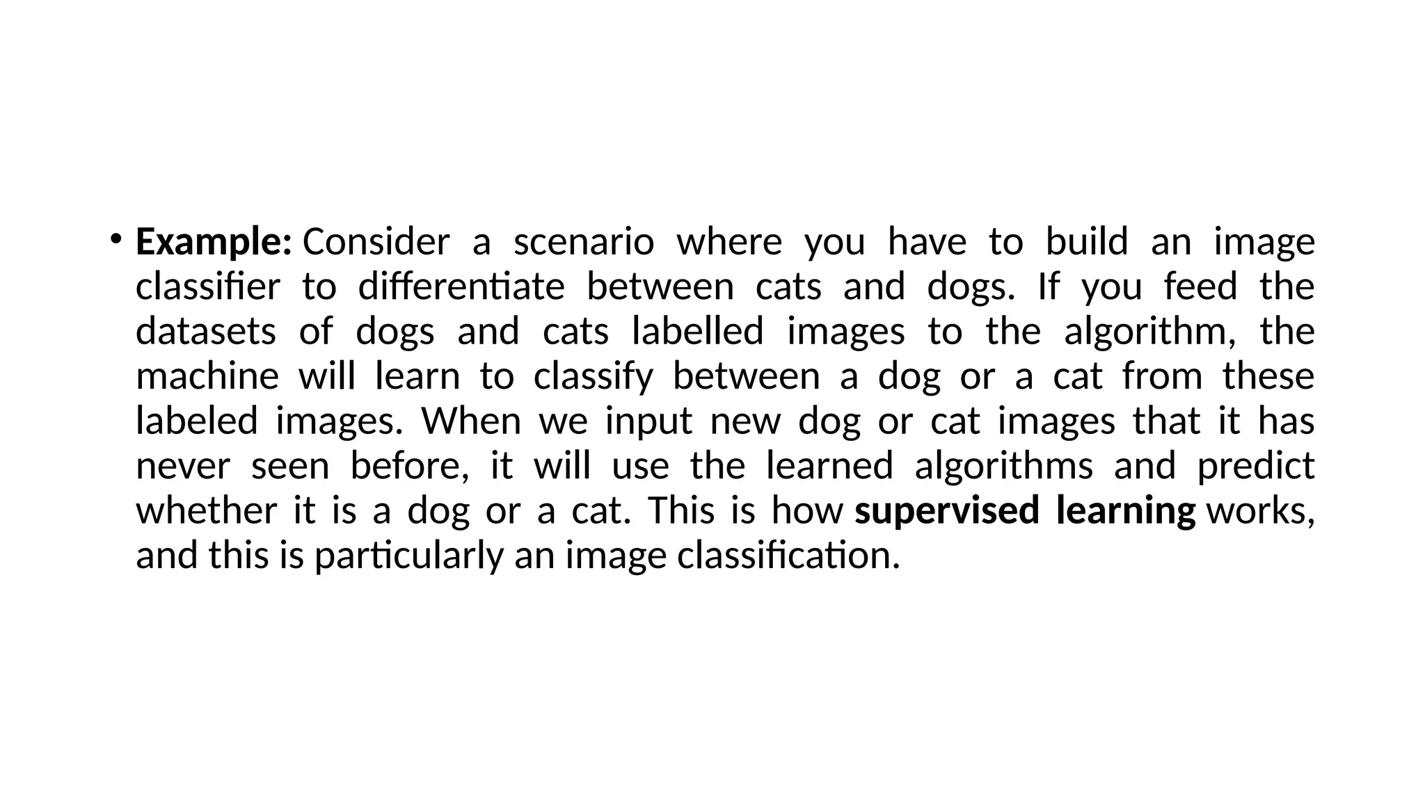 • Example: Consider a scenario where you have to build an image
classifier to differentiate between cats and dogs. If you feed the
datasets of dogs and cats labelled images to the algorithm, the
machine will learn to classify between a dog or a cat from these
labeled images. When we input new dog or cat images that it has
never seen before, it will use the learned algorithms and predict
whether it is a dog or a cat. This is how supervised learning works,
and this is particularly an image classification.
 