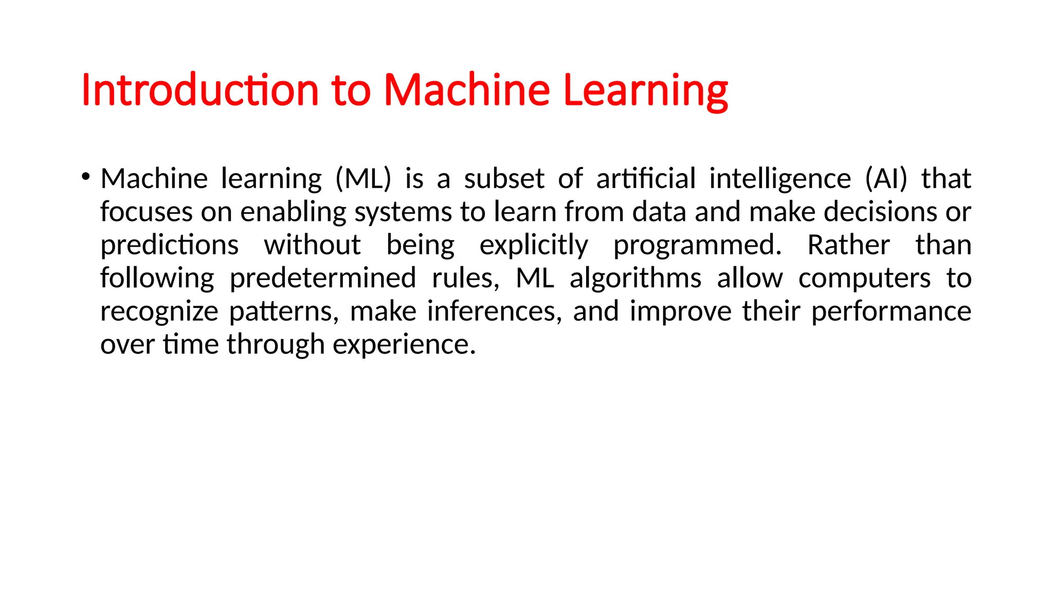 Introduction to Machine Learning
• Machine learning (ML) is a subset of artificial intelligence (AI) that
focuses on enabling systems to learn from data and make decisions or
predictions without being explicitly programmed. Rather than
following predetermined rules, ML algorithms allow computers to
recognize patterns, make inferences, and improve their performance
over time through experience.
 