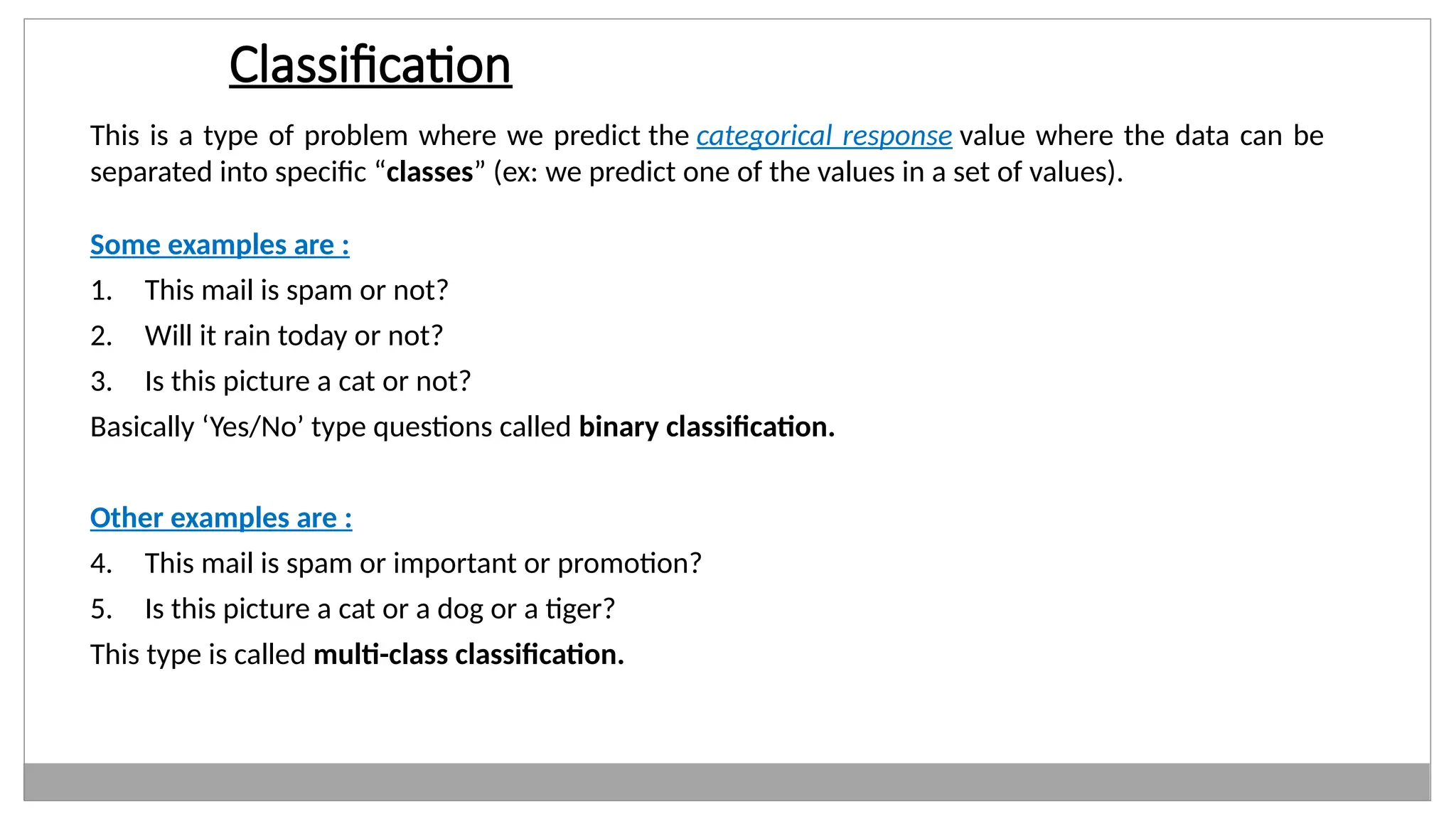 Classification
This is a type of problem where we predict the categorical response value where the data can be
separated into specific “classes” (ex: we predict one of the values in a set of values).
Some examples are :
1. This mail is spam or not?
2. Will it rain today or not?
3. Is this picture a cat or not?
Basically ‘Yes/No’ type questions called binary classification.
Other examples are :
4. This mail is spam or important or promotion?
5. Is this picture a cat or a dog or a tiger?
This type is called multi-class classification.
 