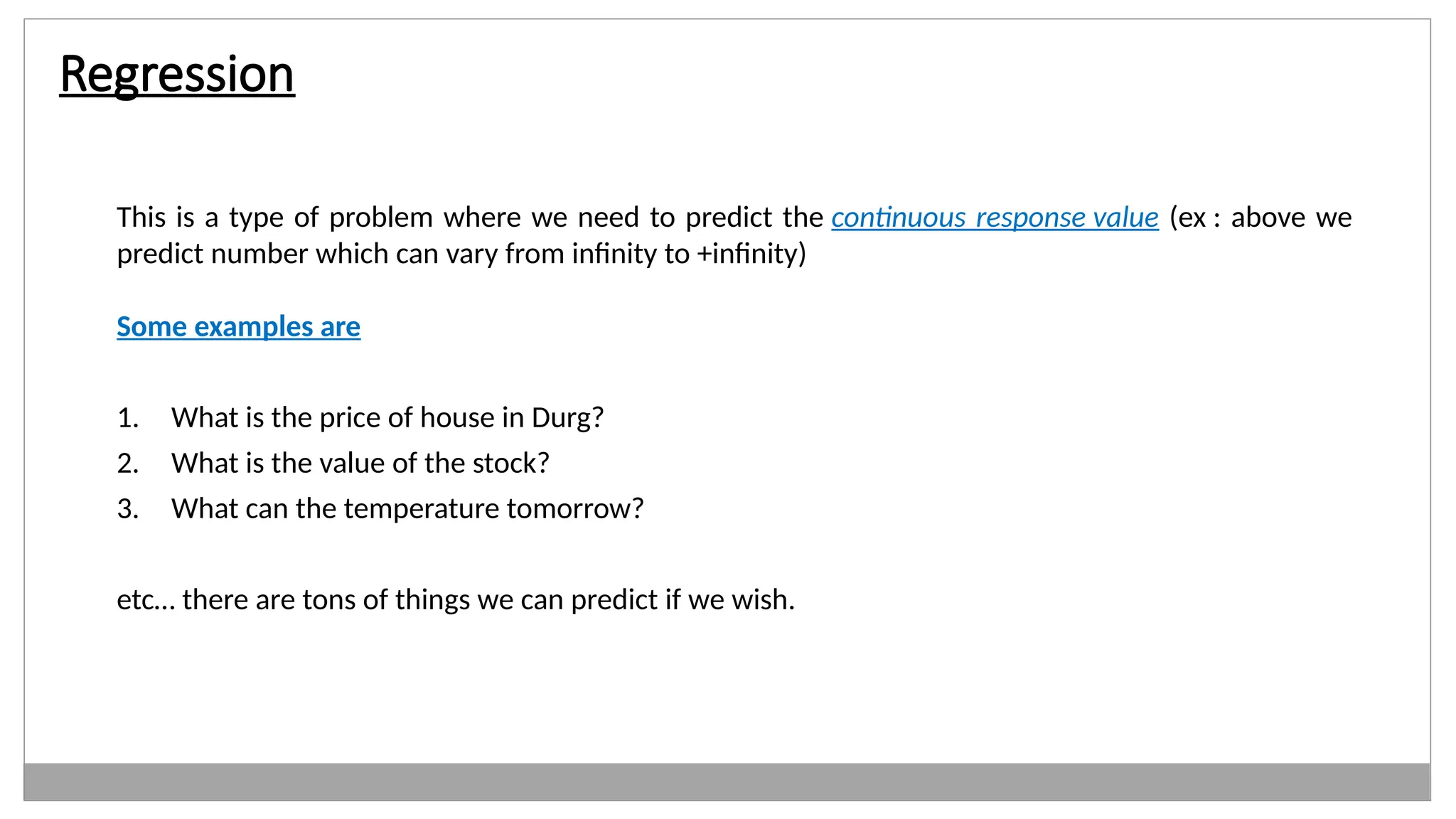 Regression
This is a type of problem where we need to predict the continuous response value (ex : above we
predict number which can vary from infinity to +infinity)
Some examples are
1. What is the price of house in Durg?
2. What is the value of the stock?
3. What can the temperature tomorrow?
etc… there are tons of things we can predict if we wish.
 