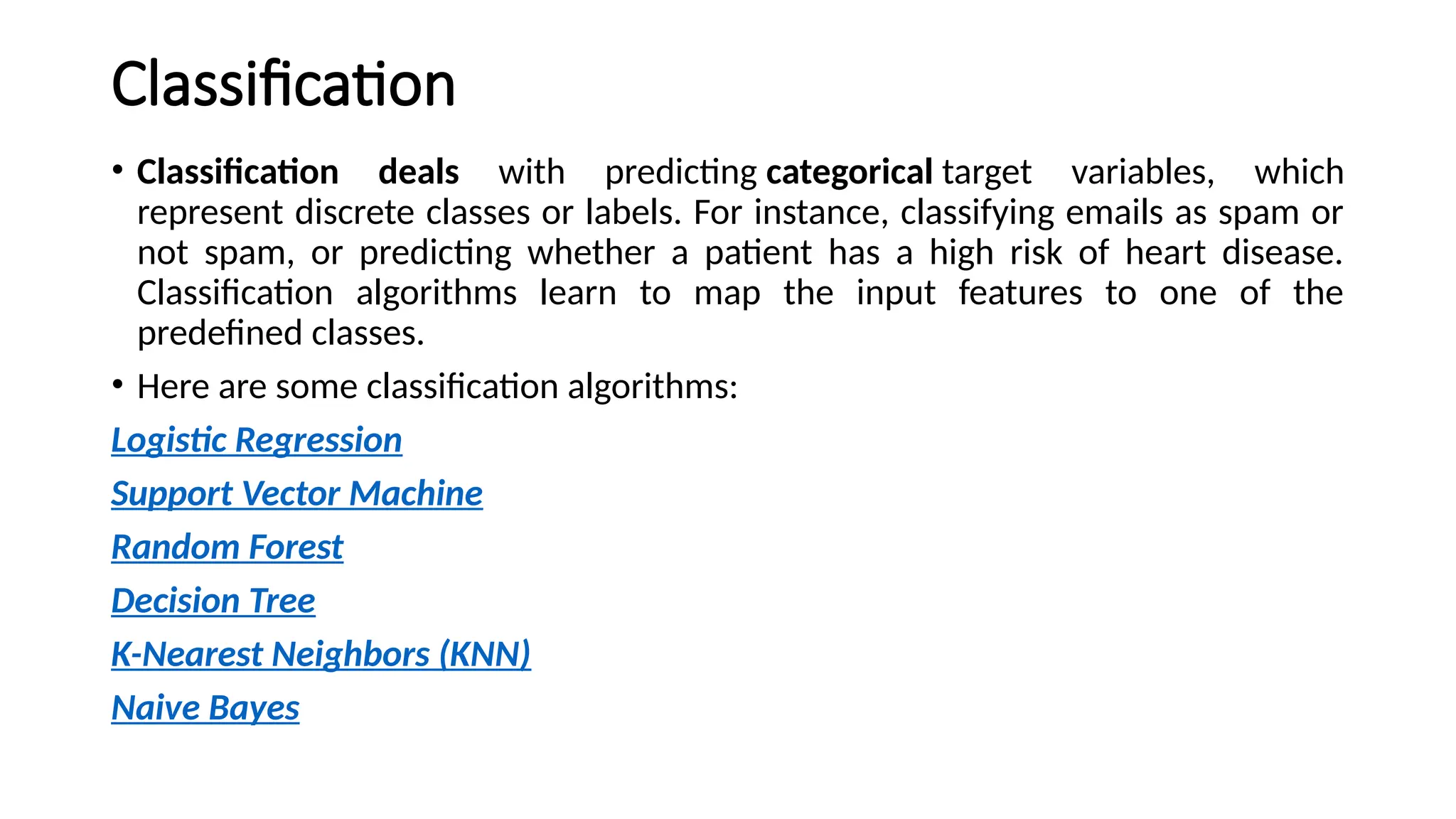 Classification
• Classification deals with predicting categorical target variables, which
represent discrete classes or labels. For instance, classifying emails as spam or
not spam, or predicting whether a patient has a high risk of heart disease.
Classification algorithms learn to map the input features to one of the
predefined classes.
• Here are some classification algorithms:
Logistic Regression
Support Vector Machine
Random Forest
Decision Tree
K-Nearest Neighbors (KNN)
Naive Bayes
 