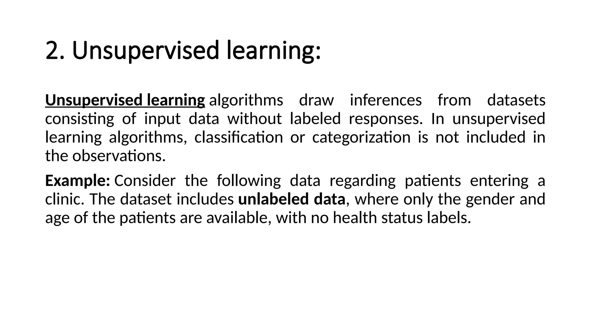 2. Unsupervised learning:
Unsupervised learning algorithms draw inferences from datasets
consisting of input data without labeled responses. In unsupervised
learning algorithms, classification or categorization is not included in
the observations.
Example: Consider the following data regarding patients entering a
clinic. The dataset includes unlabeled data, where only the gender and
age of the patients are available, with no health status labels.
 