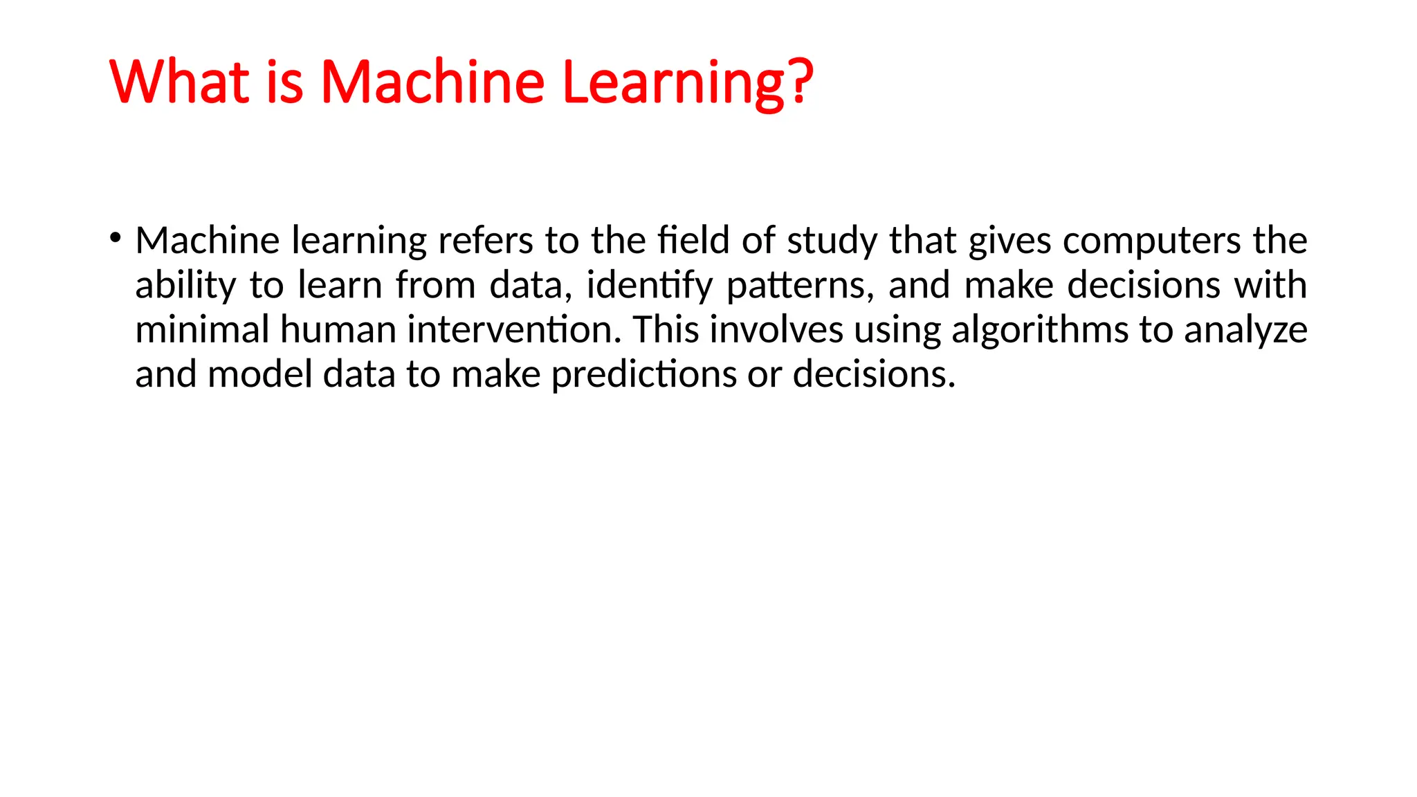 What is Machine Learning?
• Machine learning refers to the field of study that gives computers the
ability to learn from data, identify patterns, and make decisions with
minimal human intervention. This involves using algorithms to analyze
and model data to make predictions or decisions.
 