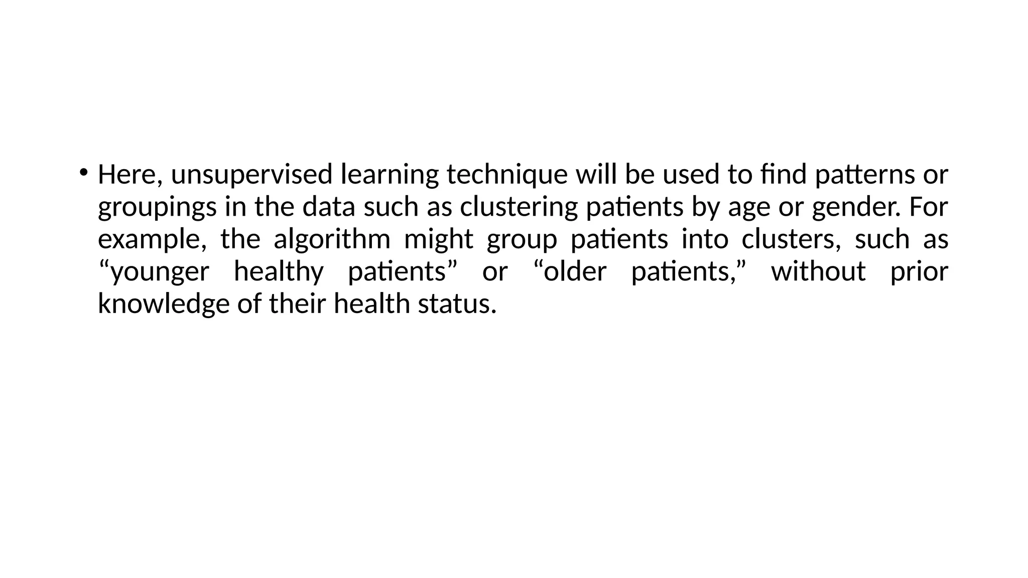 • Here, unsupervised learning technique will be used to find patterns or
groupings in the data such as clustering patients by age or gender. For
example, the algorithm might group patients into clusters, such as
“younger healthy patients” or “older patients,” without prior
knowledge of their health status.
 