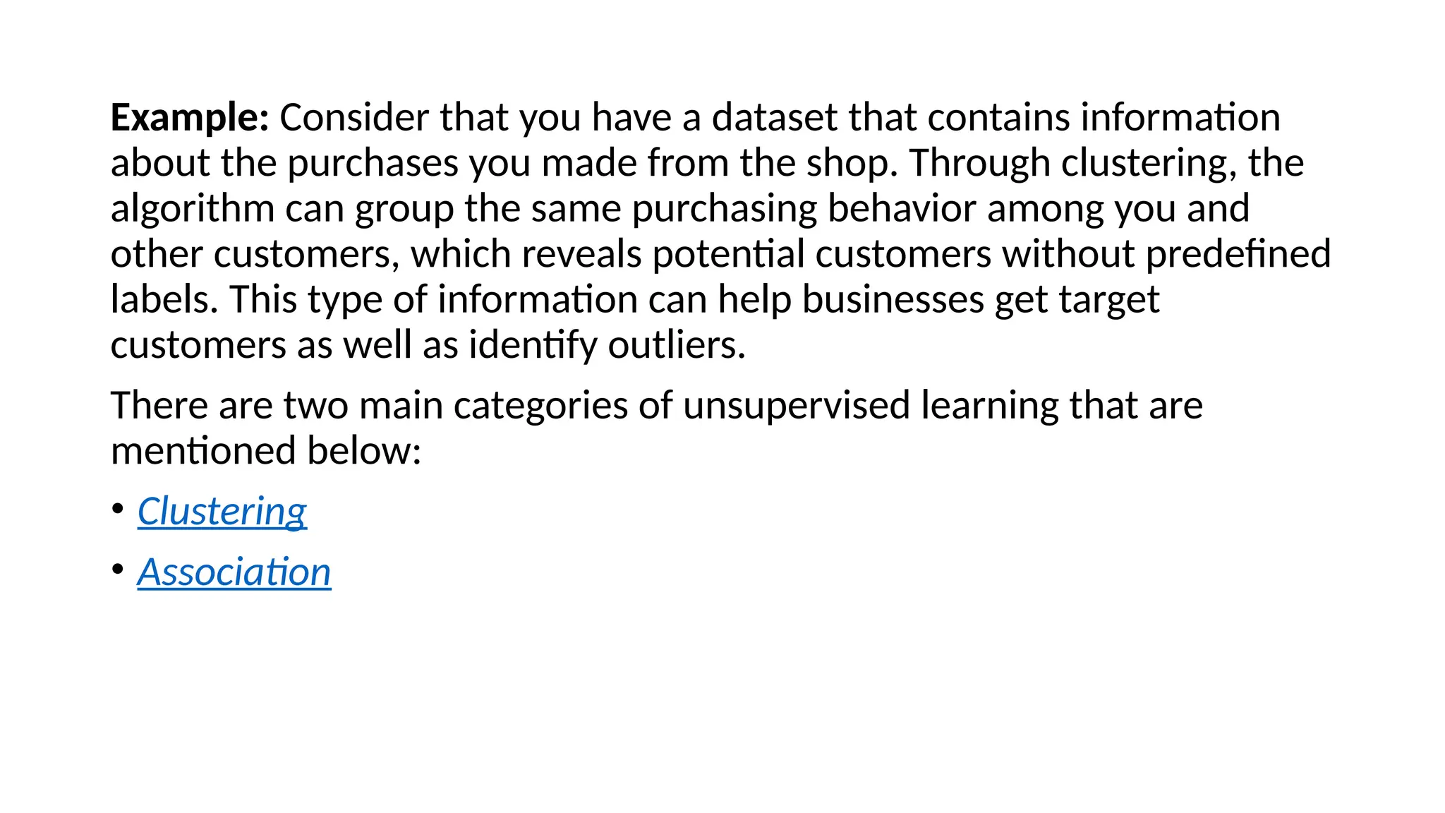 Example: Consider that you have a dataset that contains information
about the purchases you made from the shop. Through clustering, the
algorithm can group the same purchasing behavior among you and
other customers, which reveals potential customers without predefined
labels. This type of information can help businesses get target
customers as well as identify outliers.
There are two main categories of unsupervised learning that are
mentioned below:
• Clustering
• Association
 