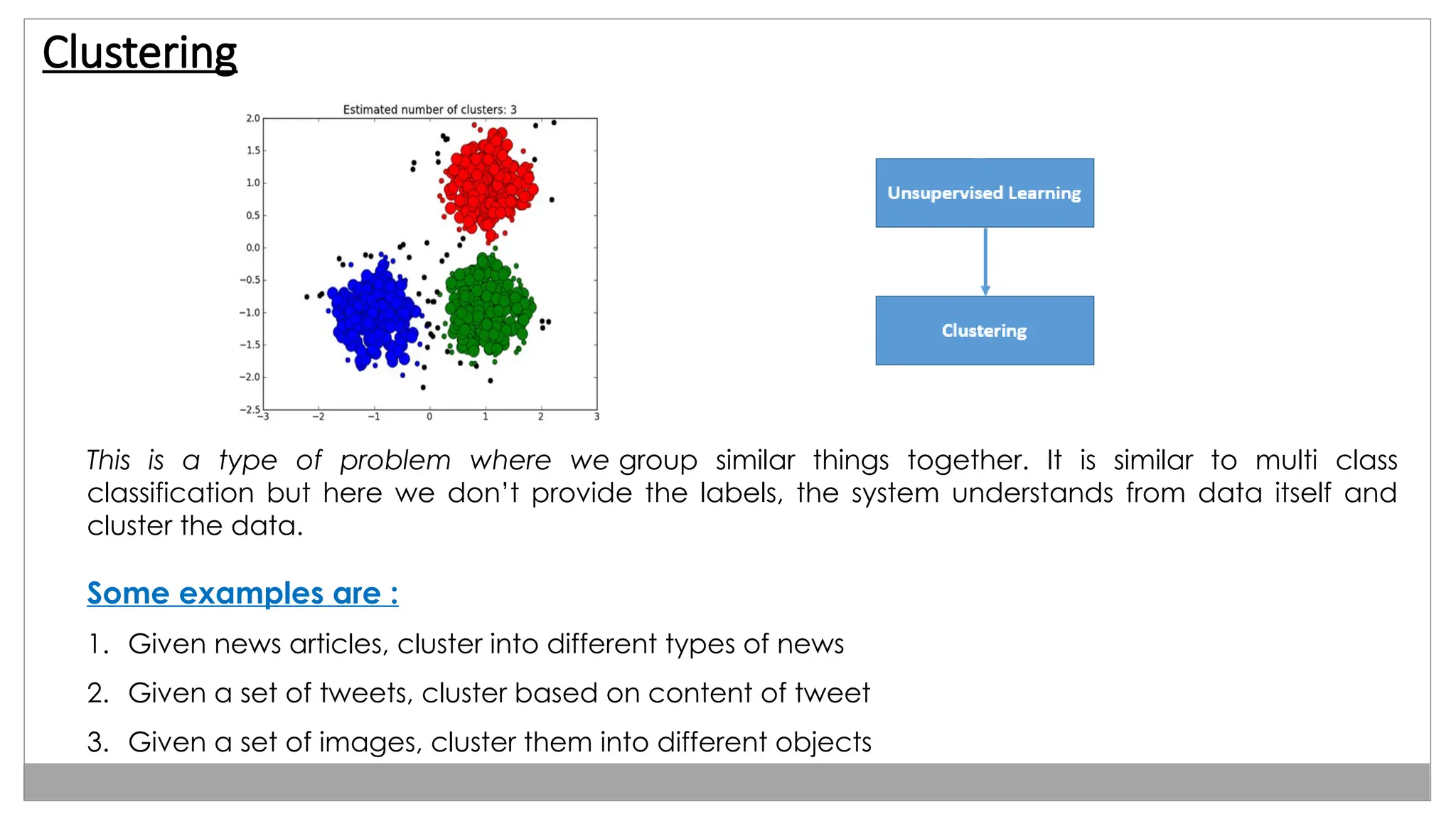 Clustering
This is a type of problem where we group similar things together. It is similar to multi class
classification but here we don’t provide the labels, the system understands from data itself and
cluster the data.
Some examples are :
1. Given news articles, cluster into different types of news
2. Given a set of tweets, cluster based on content of tweet
3. Given a set of images, cluster them into different objects
 