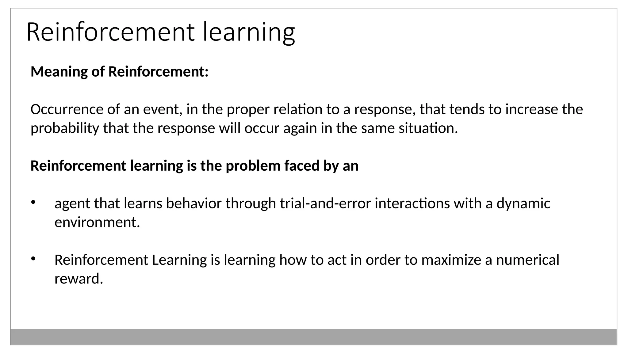 Reinforcement learning
Meaning of Reinforcement:
Occurrence of an event, in the proper relation to a response, that tends to increase the
probability that the response will occur again in the same situation.
Reinforcement learning is the problem faced by an
• agent that learns behavior through trial-and-error interactions with a dynamic
environment.
• Reinforcement Learning is learning how to act in order to maximize a numerical
reward.
 