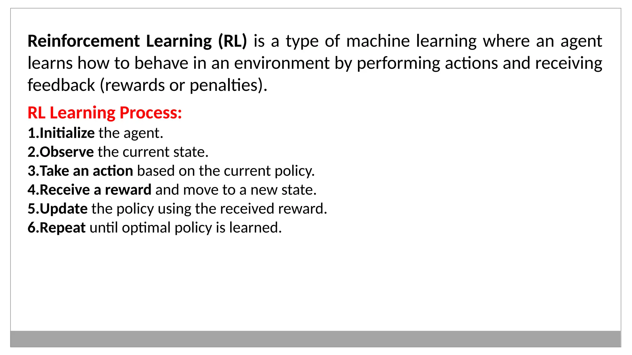 Reinforcement Learning (RL) is a type of machine learning where an agent
learns how to behave in an environment by performing actions and receiving
feedback (rewards or penalties).
RL Learning Process:
1.Initialize the agent.
2.Observe the current state.
3.Take an action based on the current policy.
4.Receive a reward and move to a new state.
5.Update the policy using the received reward.
6.Repeat until optimal policy is learned.
 