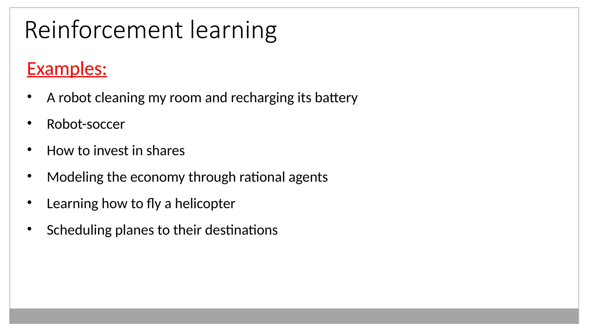 Reinforcement learning
Examples:
• A robot cleaning my room and recharging its battery
• Robot-soccer
• How to invest in shares
• Modeling the economy through rational agents
• Learning how to fly a helicopter
• Scheduling planes to their destinations
 