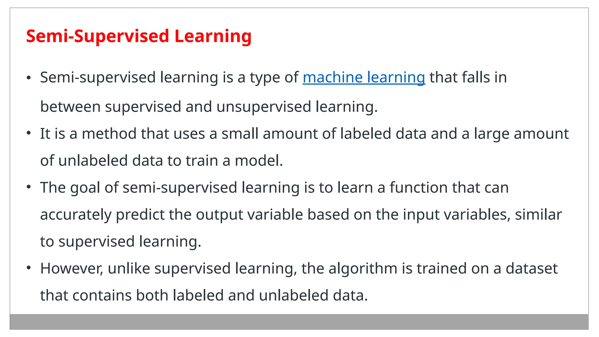 Semi-Supervised Learning
• Semi-supervised learning is a type of machine learning that falls in
between supervised and unsupervised learning.
• It is a method that uses a small amount of labeled data and a large amount
of unlabeled data to train a model.
• The goal of semi-supervised learning is to learn a function that can
accurately predict the output variable based on the input variables, similar
to supervised learning.
• However, unlike supervised learning, the algorithm is trained on a dataset
that contains both labeled and unlabeled data.
 