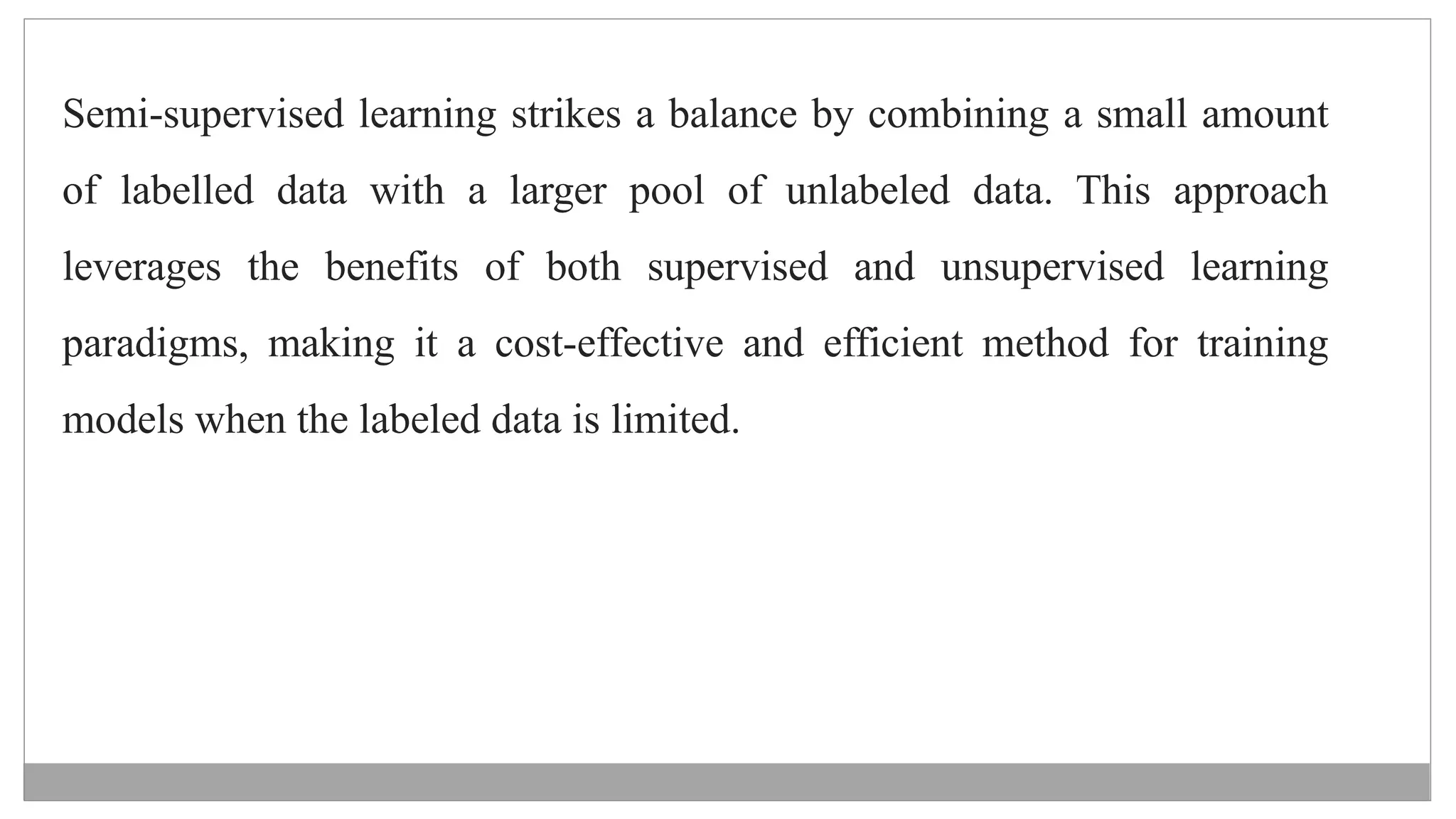 Semi-supervised learning strikes a balance by combining a small amount
of labelled data with a larger pool of unlabeled data. This approach
leverages the benefits of both supervised and unsupervised learning
paradigms, making it a cost-effective and efficient method for training
models when the labeled data is limited.
 