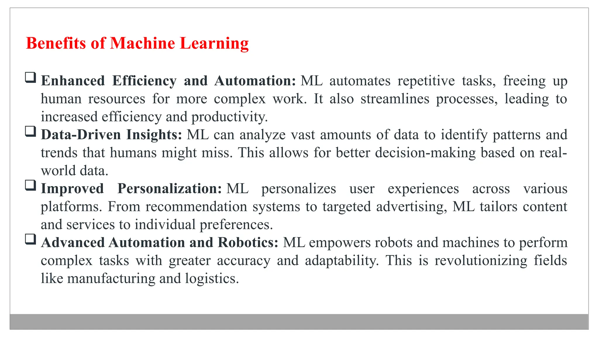 Benefits of Machine Learning
 Enhanced Efficiency and Automation: ML automates repetitive tasks, freeing up
human resources for more complex work. It also streamlines processes, leading to
increased efficiency and productivity.
 Data-Driven Insights: ML can analyze vast amounts of data to identify patterns and
trends that humans might miss. This allows for better decision-making based on real-
world data.
 Improved Personalization: ML personalizes user experiences across various
platforms. From recommendation systems to targeted advertising, ML tailors content
and services to individual preferences.
 Advanced Automation and Robotics: ML empowers robots and machines to perform
complex tasks with greater accuracy and adaptability. This is revolutionizing fields
like manufacturing and logistics.
 