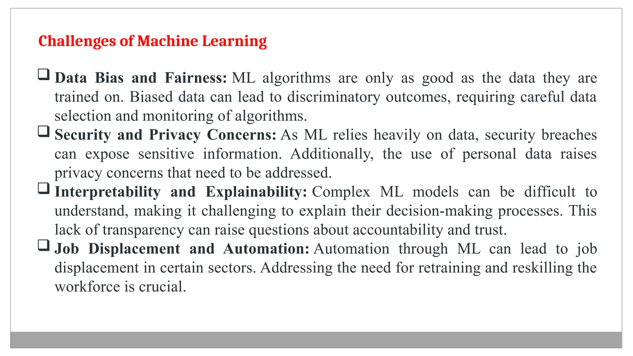 Challenges of Machine Learning
 Data Bias and Fairness: ML algorithms are only as good as the data they are
trained on. Biased data can lead to discriminatory outcomes, requiring careful data
selection and monitoring of algorithms.
 Security and Privacy Concerns: As ML relies heavily on data, security breaches
can expose sensitive information. Additionally, the use of personal data raises
privacy concerns that need to be addressed.
 Interpretability and Explainability: Complex ML models can be difficult to
understand, making it challenging to explain their decision-making processes. This
lack of transparency can raise questions about accountability and trust.
 Job Displacement and Automation: Automation through ML can lead to job
displacement in certain sectors. Addressing the need for retraining and reskilling the
workforce is crucial.
 