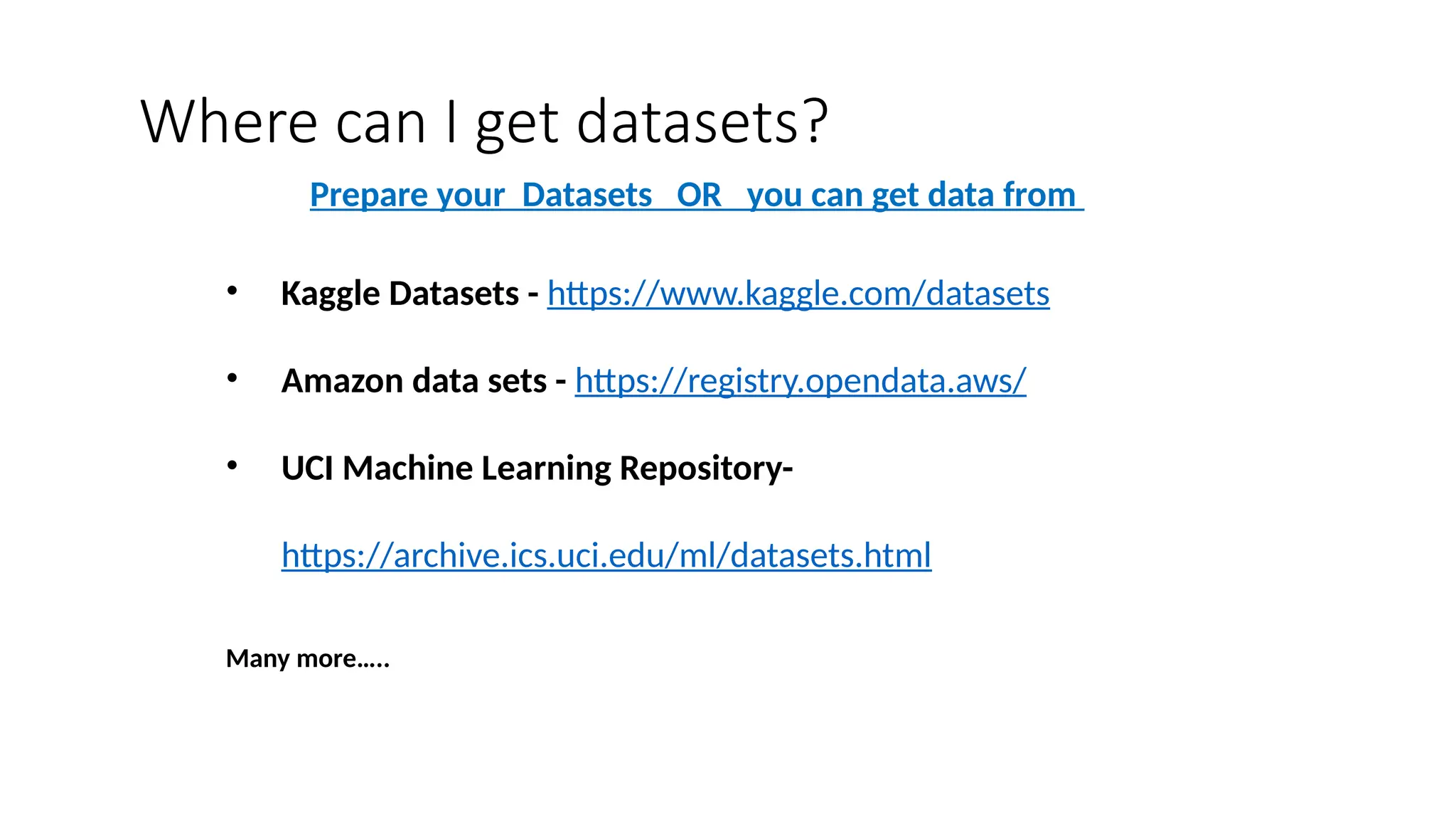 Where can I get datasets?
• Kaggle Datasets - https://www.kaggle.com/datasets
• Amazon data sets - https://registry.opendata.aws/
• UCI Machine Learning Repository-
https://archive.ics.uci.edu/ml/datasets.html
Many more…..
Prepare your Datasets OR you can get data from
 