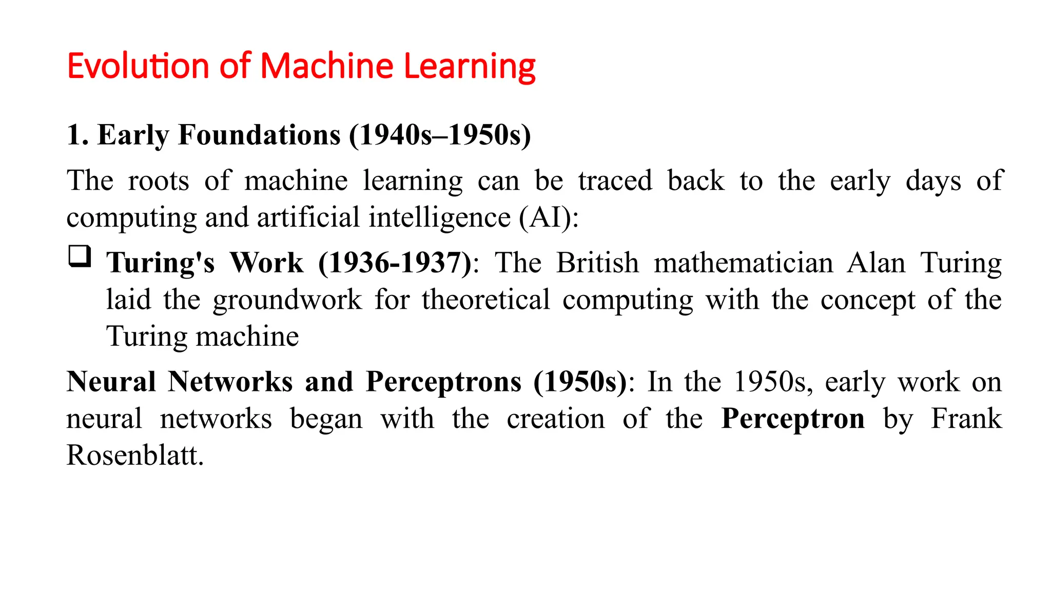 Evolution of Machine Learning
1. Early Foundations (1940s–1950s)
The roots of machine learning can be traced back to the early days of
computing and artificial intelligence (AI):
 Turing's Work (1936-1937): The British mathematician Alan Turing
laid the groundwork for theoretical computing with the concept of the
Turing machine
Neural Networks and Perceptrons (1950s): In the 1950s, early work on
neural networks began with the creation of the Perceptron by Frank
Rosenblatt.
 