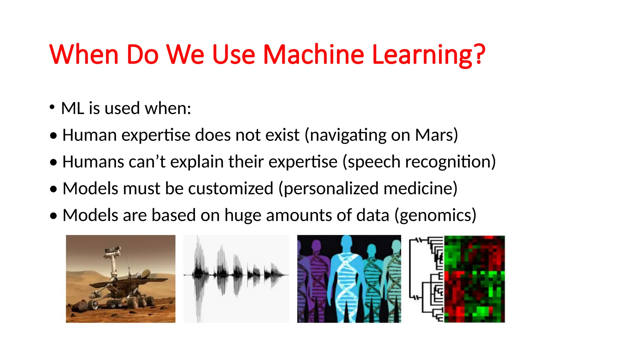 When Do We Use Machine Learning?
• ML is used when:
• Human expertise does not exist (navigating on Mars)
• Humans can’t explain their expertise (speech recognition)
• Models must be customized (personalized medicine)
• Models are based on huge amounts of data (genomics)
 