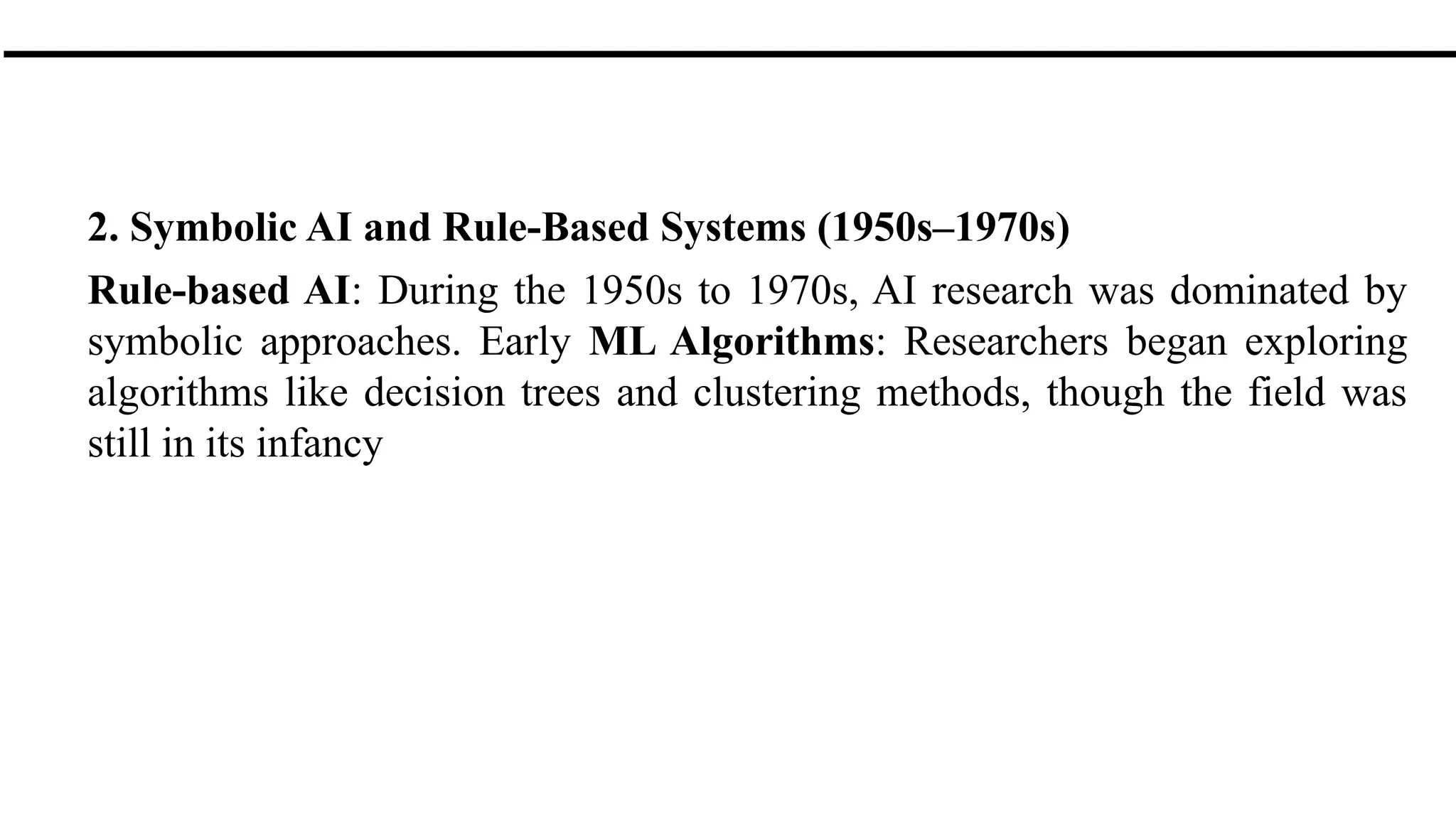 2. Symbolic AI and Rule-Based Systems (1950s–1970s)
Rule-based AI: During the 1950s to 1970s, AI research was dominated by
symbolic approaches. Early ML Algorithms: Researchers began exploring
algorithms like decision trees and clustering methods, though the field was
still in its infancy
 