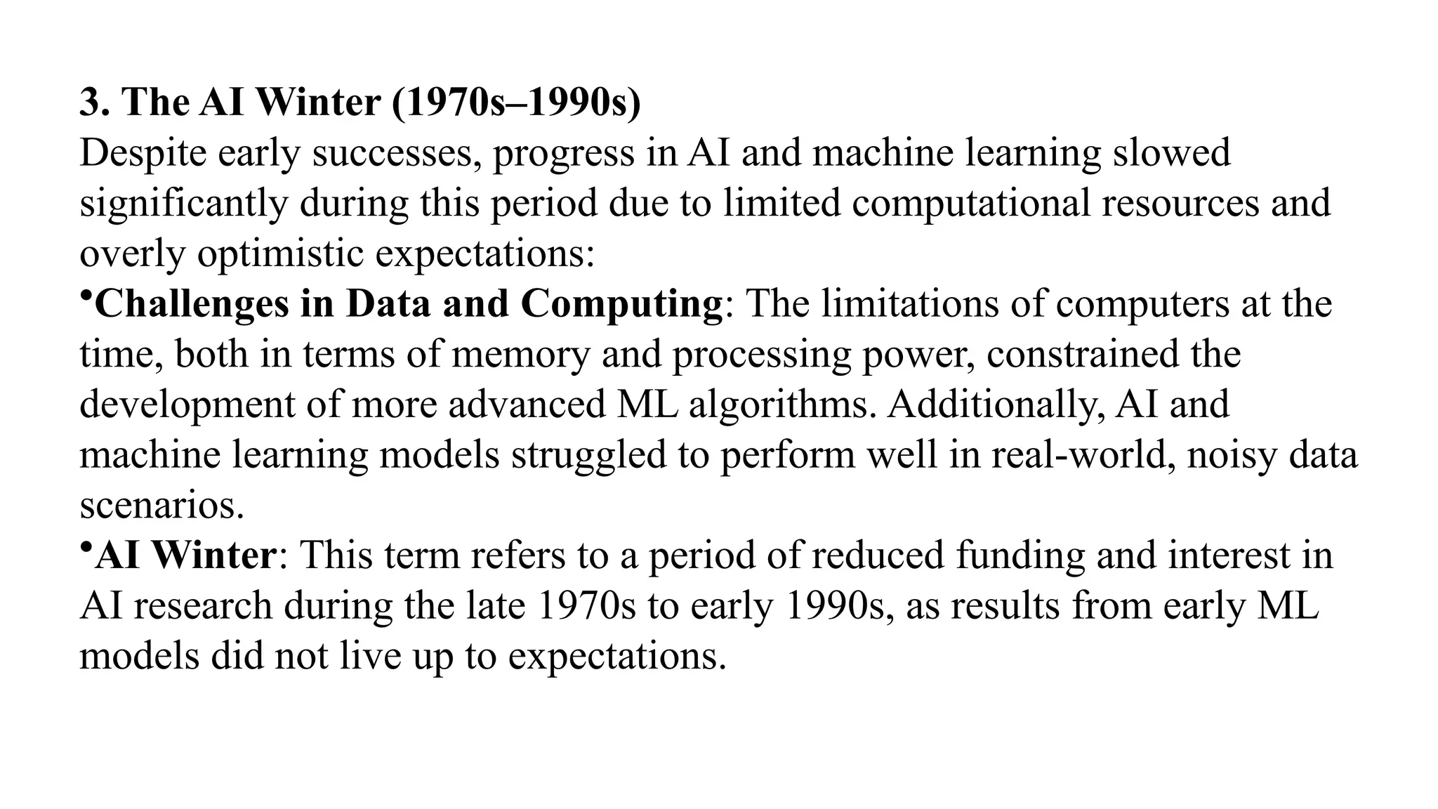 3. The AI Winter (1970s–1990s)
Despite early successes, progress in AI and machine learning slowed
significantly during this period due to limited computational resources and
overly optimistic expectations:
•Challenges in Data and Computing: The limitations of computers at the
time, both in terms of memory and processing power, constrained the
development of more advanced ML algorithms. Additionally, AI and
machine learning models struggled to perform well in real-world, noisy data
scenarios.
•AI Winter: This term refers to a period of reduced funding and interest in
AI research during the late 1970s to early 1990s, as results from early ML
models did not live up to expectations.
 