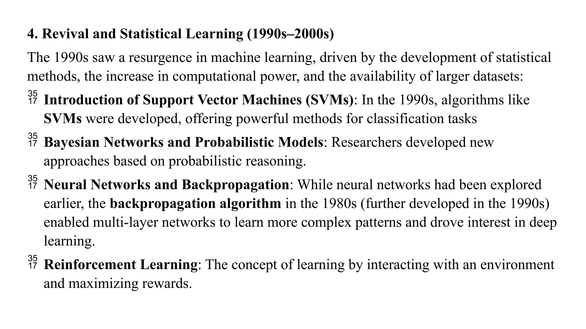 4. Revival and Statistical Learning (1990s–2000s)
The 1990s saw a resurgence in machine learning, driven by the development of statistical
methods, the increase in computational power, and the availability of larger datasets:
 Introduction of Support Vector Machines (SVMs): In the 1990s, algorithms like
SVMs were developed, offering powerful methods for classification tasks
 Bayesian Networks and Probabilistic Models: Researchers developed new
approaches based on probabilistic reasoning.
 Neural Networks and Backpropagation: While neural networks had been explored
earlier, the backpropagation algorithm in the 1980s (further developed in the 1990s)
enabled multi-layer networks to learn more complex patterns and drove interest in deep
learning.
 Reinforcement Learning: The concept of learning by interacting with an environment
and maximizing rewards.
 