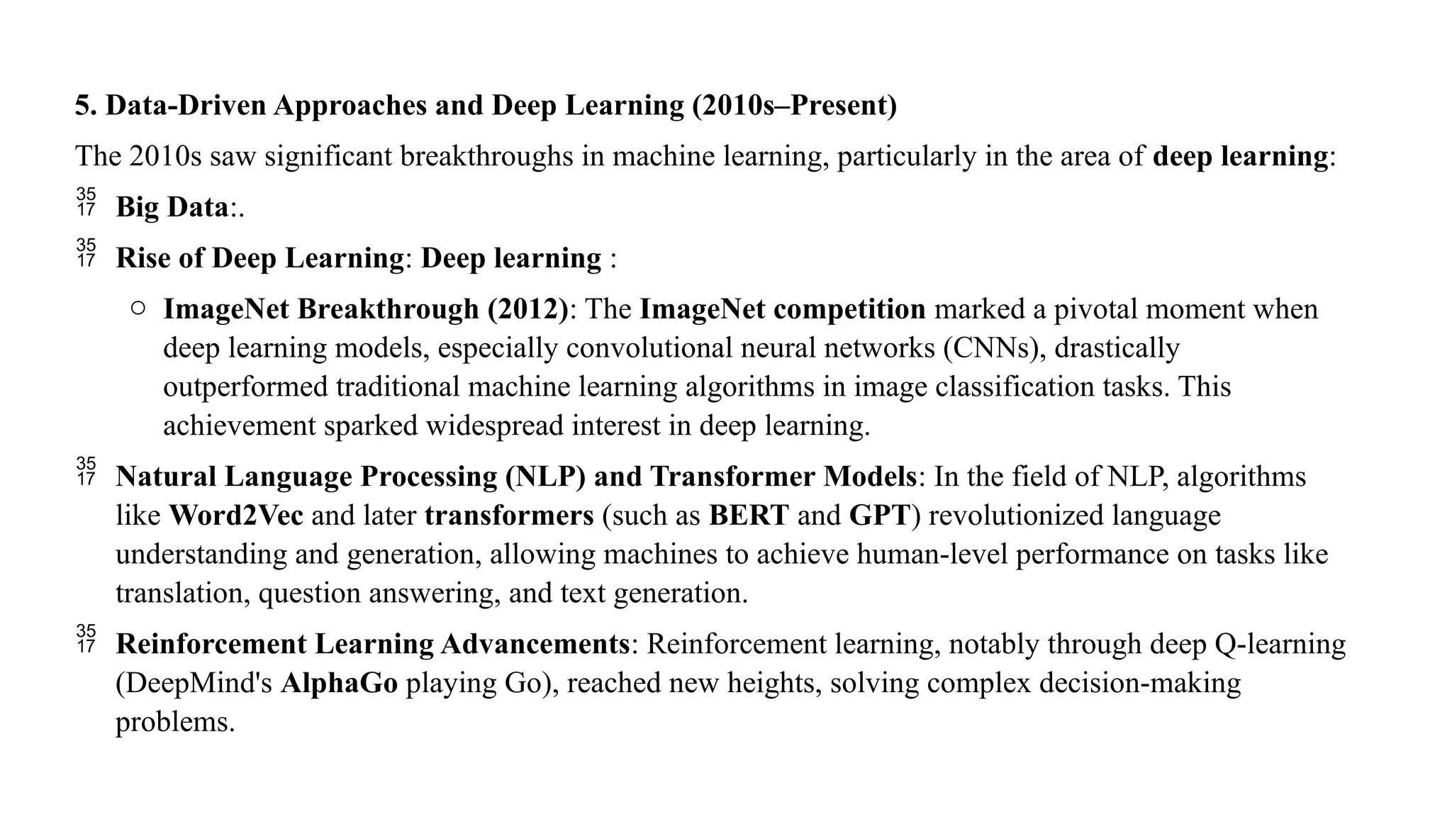 5. Data-Driven Approaches and Deep Learning (2010s–Present)
The 2010s saw significant breakthroughs in machine learning, particularly in the area of deep learning:
 Big Data:.
 Rise of Deep Learning: Deep learning :
o ImageNet Breakthrough (2012): The ImageNet competition marked a pivotal moment when
deep learning models, especially convolutional neural networks (CNNs), drastically
outperformed traditional machine learning algorithms in image classification tasks. This
achievement sparked widespread interest in deep learning.
 Natural Language Processing (NLP) and Transformer Models: In the field of NLP, algorithms
like Word2Vec and later transformers (such as BERT and GPT) revolutionized language
understanding and generation, allowing machines to achieve human-level performance on tasks like
translation, question answering, and text generation.
 Reinforcement Learning Advancements: Reinforcement learning, notably through deep Q-learning
(DeepMind's AlphaGo playing Go), reached new heights, solving complex decision-making
problems.
 