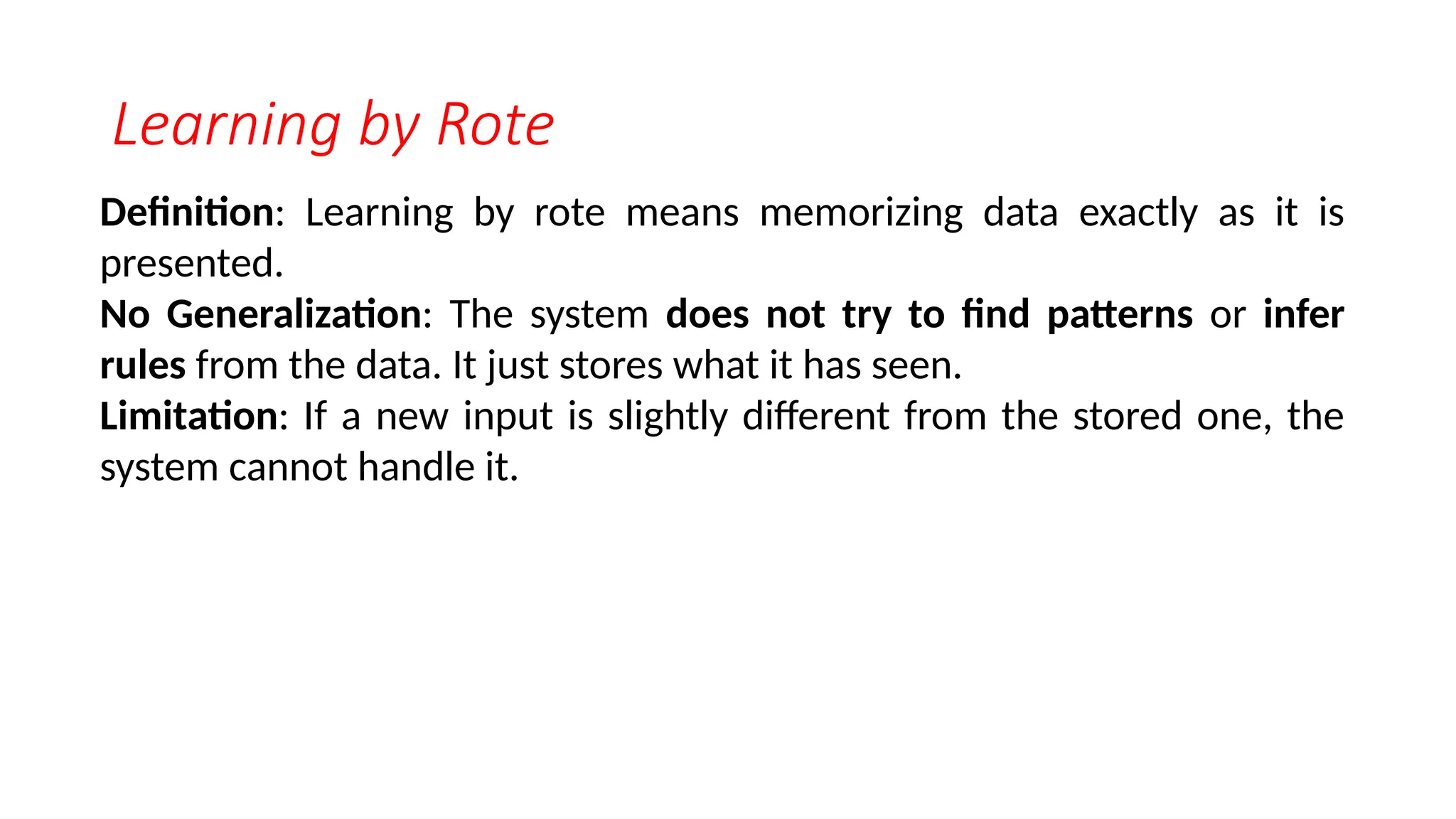 Learning by Rote
Definition: Learning by rote means memorizing data exactly as it is
presented.
No Generalization: The system does not try to find patterns or infer
rules from the data. It just stores what it has seen.
Limitation: If a new input is slightly different from the stored one, the
system cannot handle it.
 