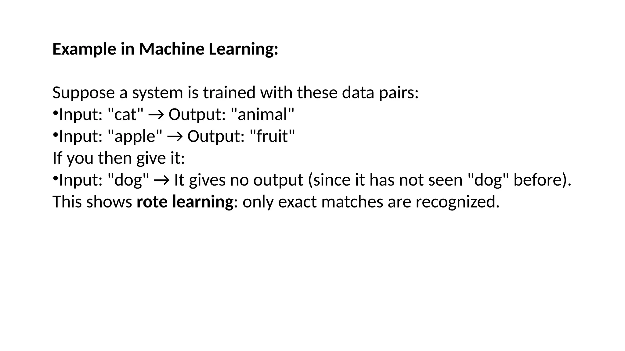 Example in Machine Learning:
Suppose a system is trained with these data pairs:
•Input: "cat" → Output: "animal"
•Input: "apple" → Output: "fruit"
If you then give it:
•Input: "dog" → It gives no output (since it has not seen "dog" before).
This shows rote learning: only exact matches are recognized.
 