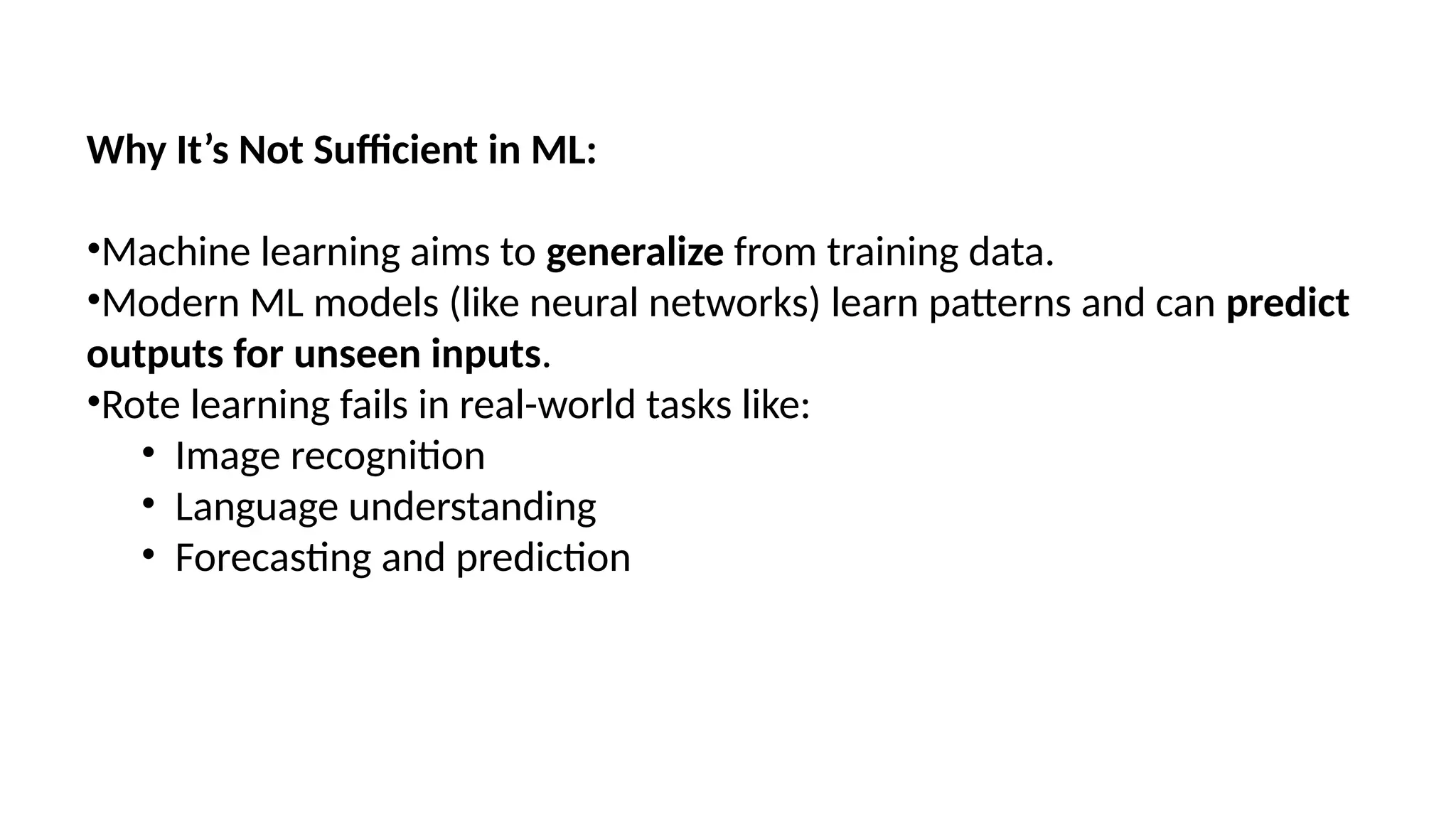 Why It’s Not Sufficient in ML:
•Machine learning aims to generalize from training data.
•Modern ML models (like neural networks) learn patterns and can predict
outputs for unseen inputs.
•Rote learning fails in real-world tasks like:
• Image recognition
• Language understanding
• Forecasting and prediction
 