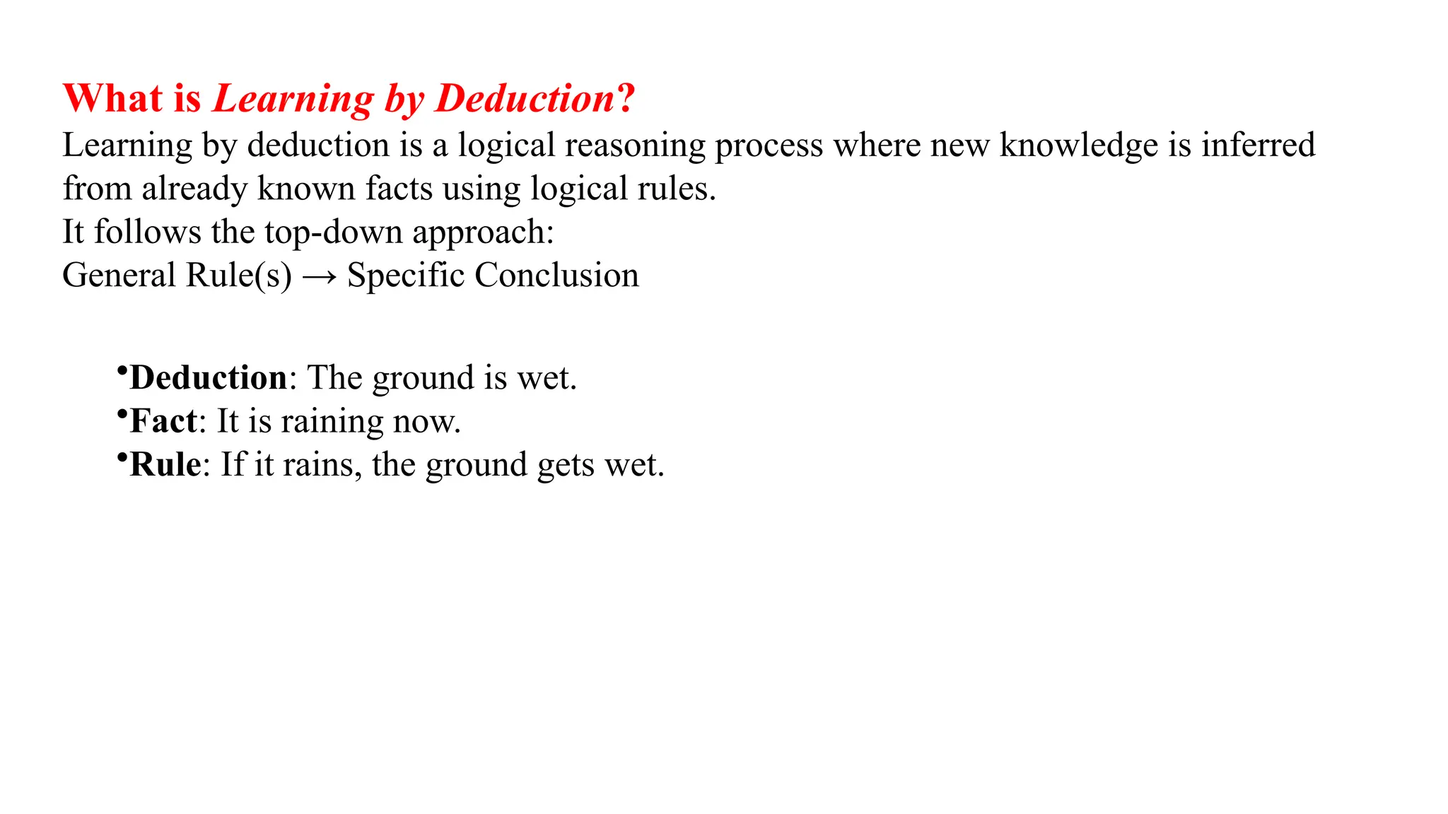 What is Learning by Deduction?
Learning by deduction is a logical reasoning process where new knowledge is inferred
from already known facts using logical rules.
It follows the top-down approach:
General Rule(s) → Specific Conclusion
•Deduction: The ground is wet.
•Fact: It is raining now.
•Rule: If it rains, the ground gets wet.
 