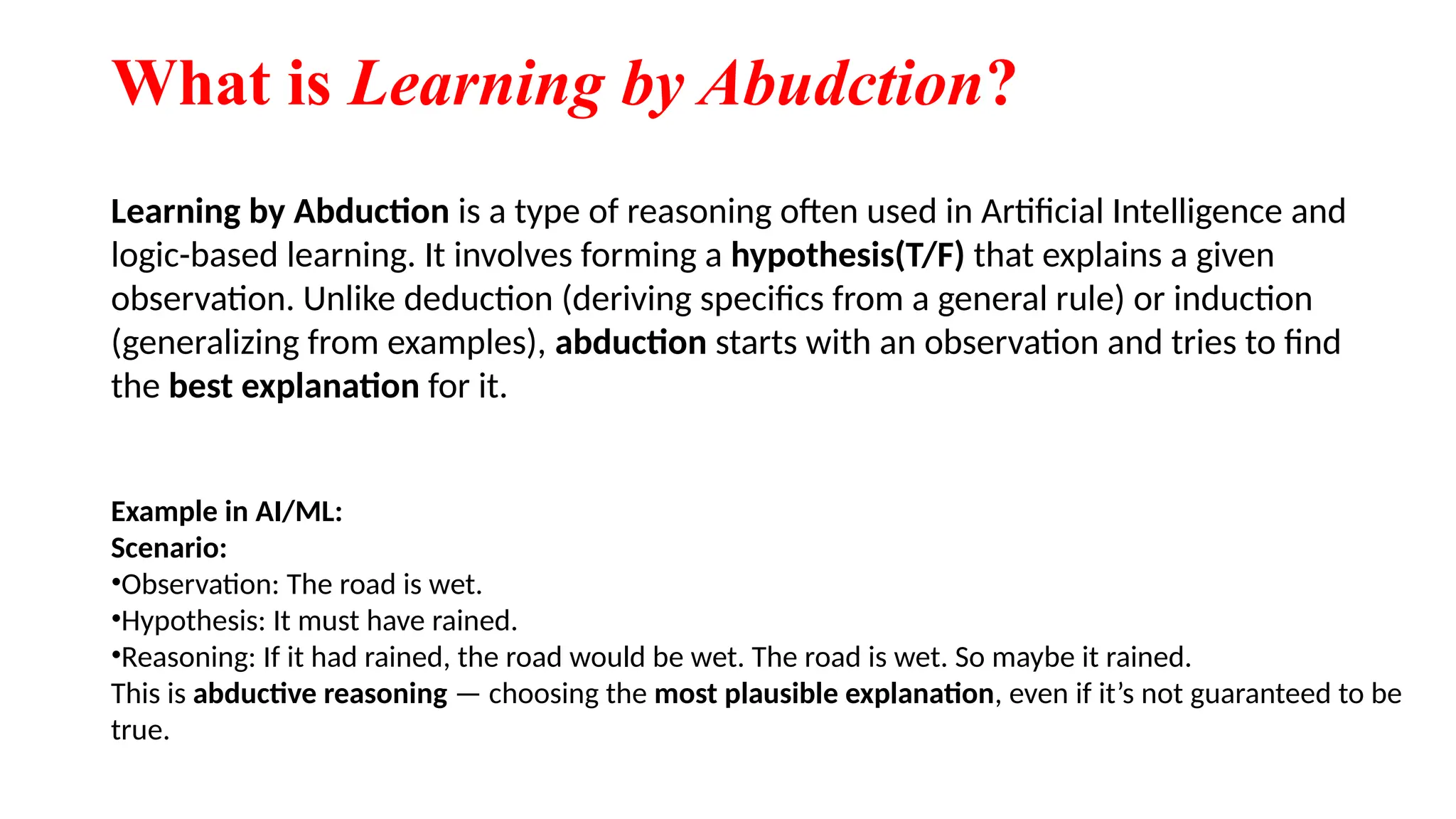 What is Learning by Abudction?
Learning by Abduction is a type of reasoning often used in Artificial Intelligence and
logic-based learning. It involves forming a hypothesis(T/F) that explains a given
observation. Unlike deduction (deriving specifics from a general rule) or induction
(generalizing from examples), abduction starts with an observation and tries to find
the best explanation for it.
Example in AI/ML:
Scenario:
•Observation: The road is wet.
•Hypothesis: It must have rained.
•Reasoning: If it had rained, the road would be wet. The road is wet. So maybe it rained.
This is abductive reasoning — choosing the most plausible explanation, even if it’s not guaranteed to be
true.
 