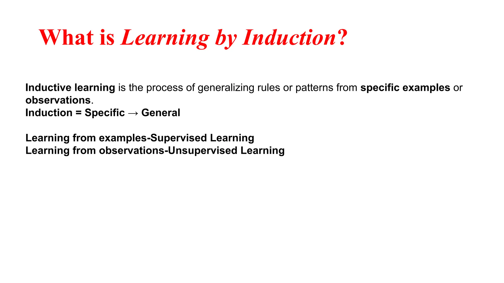 What is Learning by Induction?
Inductive learning is the process of generalizing rules or patterns from specific examples or
observations.
Induction = Specific → General
Learning from examples-Supervised Learning
Learning from observations-Unsupervised Learning
 