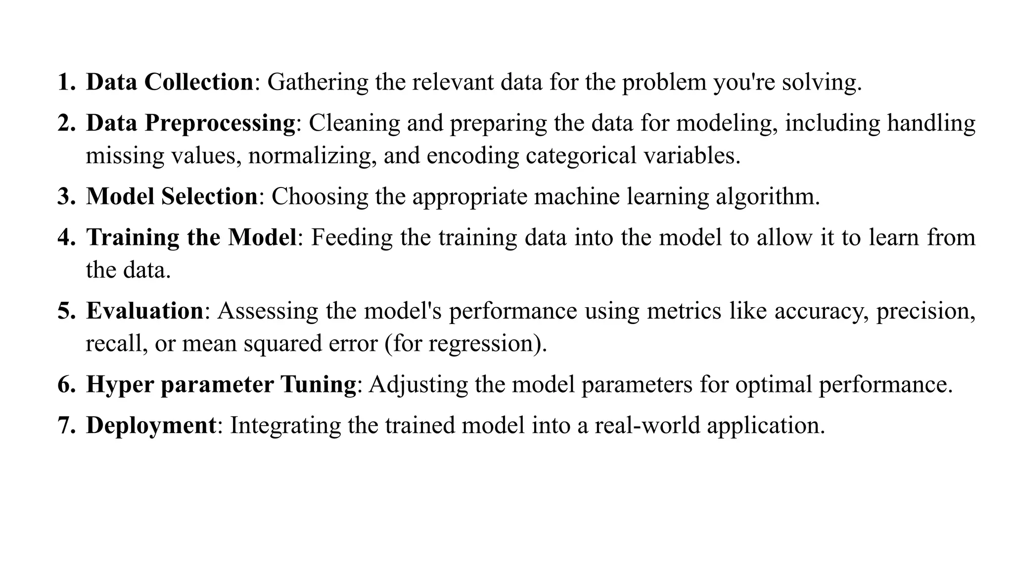 1. Data Collection: Gathering the relevant data for the problem you're solving.
2. Data Preprocessing: Cleaning and preparing the data for modeling, including handling
missing values, normalizing, and encoding categorical variables.
3. Model Selection: Choosing the appropriate machine learning algorithm.
4. Training the Model: Feeding the training data into the model to allow it to learn from
the data.
5. Evaluation: Assessing the model's performance using metrics like accuracy, precision,
recall, or mean squared error (for regression).
6. Hyper parameter Tuning: Adjusting the model parameters for optimal performance.
7. Deployment: Integrating the trained model into a real-world application.
 