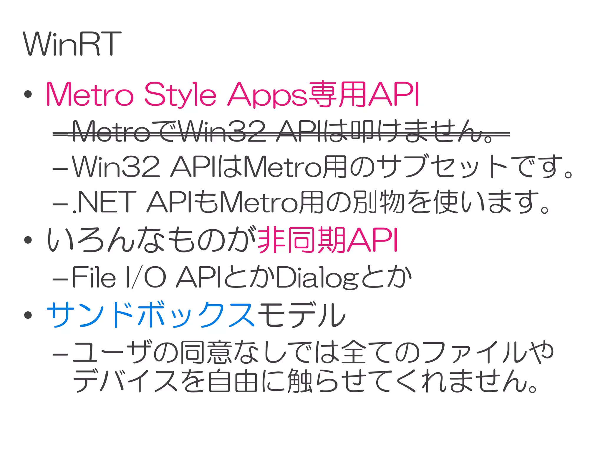 WinRT
• Metro Style Apps専用API
 – MetroでWin32 APIは叩けません。
 – Win32 APIはMetro用のサブセットです。
 – .NET APIもMetro用の別物を使います。
• いろんなものが非同期API
 – File I/O APIとかDialogとか
• サンドボックスモデル
 – ユーザの同意なしでは全てのファイルや
   デバイスを自由に触らせてくれません。
 