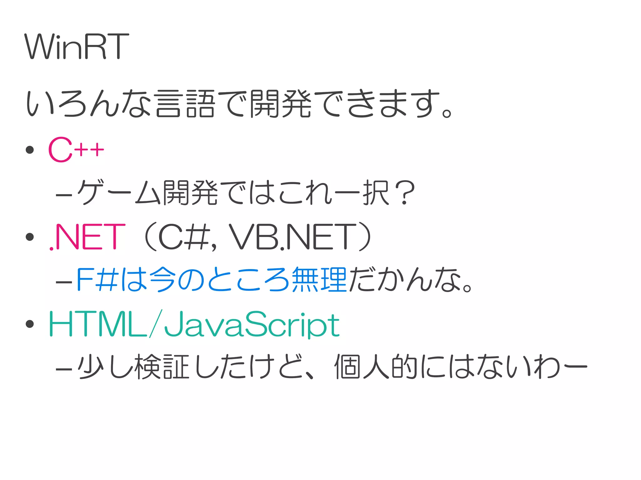 WinRT
いろんな言語で開発できます。
• C++
 – ゲーム開発ではこれ一択？
• .NET（C#, VB.NET）
 – F#は今のところ無理だかんな。
• HTML/JavaScript
 – 少し検証したけど、個人的にはないわー
 