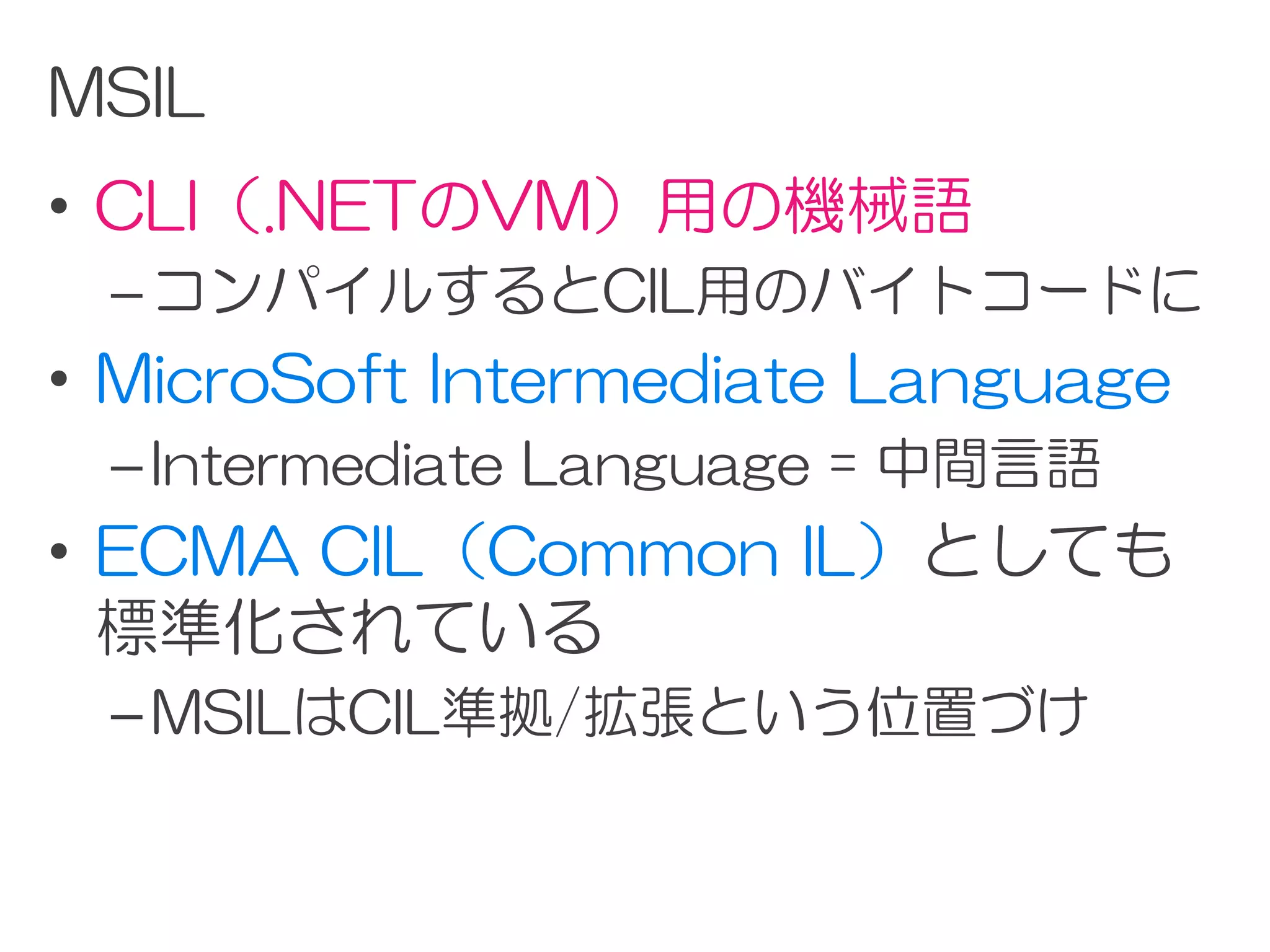 MSIL
• CLI（.NETのVM）用の機械語
 – コンパイルするとCIL用のバイトコードに
• MicroSoft Intermediate Language
 – Intermediate Language = 中間言語
• ECMA CIL（Common IL）としても
  標準化されている
 – MSILはCIL準拠/拡張という位置づけ
 
